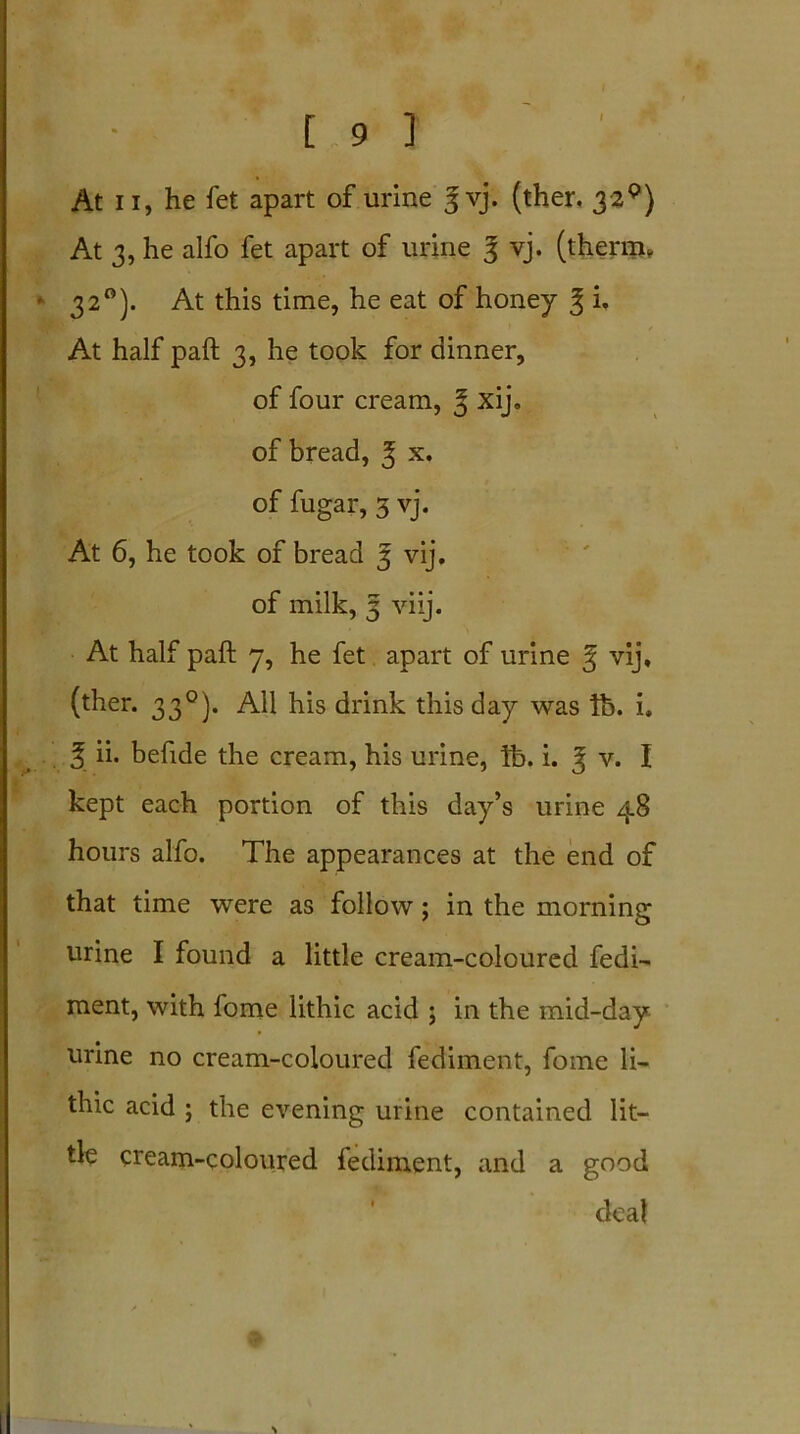 At ii, he fet apart of urine ^ vj. (ther. 3'2P) At 3, he alfo fet apart of urine g vj. (therm, * 3 2°). At this time, he eat of honey 3; U At half paft 3, he took for dinner, of four cream, 3 xij. of bread, 3 x. of fugar, 3 vj. At 6, he took of bread 3 vij. of milk, 3 viij. At half paft 7, he fet apart of urine ^ vij, (ther. 330). All his drink this day was lb. i, 5 ii. befide the cream, his urine, lb. i. 3 v. I kept each portion of this day’s urine 48 hours alfo. The appearances at the end of that time were as follow; in the morning urine I found a little cream-coloured fedi- ment, with fome lithic acid ; in the mid-day urine no cream-coloured fediment, fome li- thic acid ; the evening urine contained lit- tle cream-coloured fediment, and a good deal