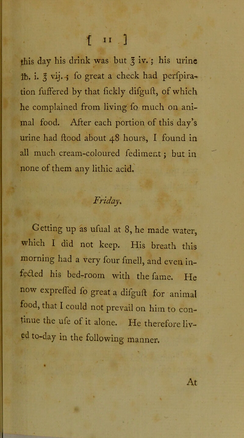 this day his drink was but | iv.; his urine * v lb. i. 3 vij.-j fo great a check had perfpira- tion fuffered by that fickly difguft, of which he complained from living fo much on ani- mal food. After each portion of this day’s urine had flood about 48 hours, I found in all much cream-coloured fediment j but in none of them any lithic acid. Friday, Getting up as ufual at 8, he made water, which I did not keep. His breath this morning had a very four fmell, and even in- fe&ed his bed-room with the fame. He now exprefled fo great a difguft for animal food, that I could not prevail on him to con- tinue the ufe of it alone. He therefore liv- ed to-day in the following manner.