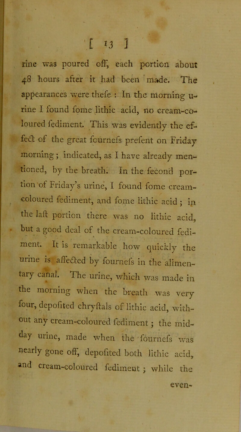 ■ I 13 3 rine was poured off, each portion about 48 hours after it had been made. The appearances were thefe : In the morning u- rine I found fome lithic acid, no cream-co- loured fediment. This was evidently the ef- fect of the great fcurnefs prefent on Friday morning; indicated, as I have already men- tioned, by the breath. In the fecond por- tion 'of Friday’s urine, I found fome cream- coloured fediment, and fome lithic acid ; in the laft portion there was no lithic acid, but a good deal of the cream-coloured fcdi- *•'*.*' * “ r . . ment. It is remarkable how quickly the urine is affeded by fournefs in the alimen- tary canal. The urine, which was made in the morning when the breath was very four, depofited chryftals of lithic acid, with- out any cream-coloured fediment; the mid- day urine, made when the fournefs was neariy gone off, depoiited both lithic acid, and cream-coloured fediment ; while the even-