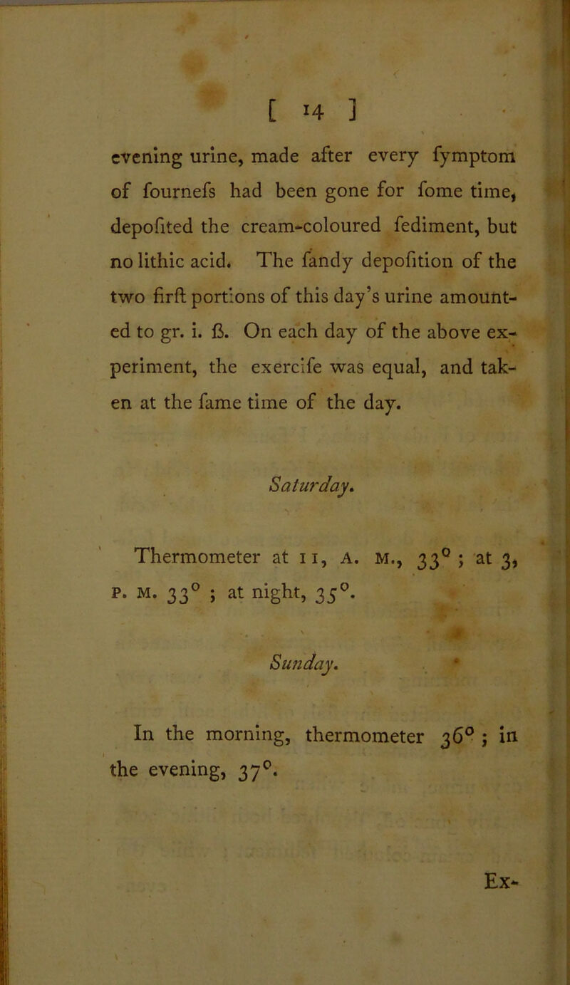 r !4 ] • II evening urine, made after every fymptom of fournefs had been gone for fome time, depofited the cream-coloured fediment, but no lithic acid. The fandy depofition of the two firft portions of this day’s urine amount- ed to gr. i. ft. On each day of the above ex- periment, the exerclfe was equal, and tak- en at the fame time of the day. Saturday, Thermometer at u, a. m., 330 ; at 3, p. M. 330 ; at night, 350. Sunday, In the morning, thermometer 36° ; in the evening, 370. Ex