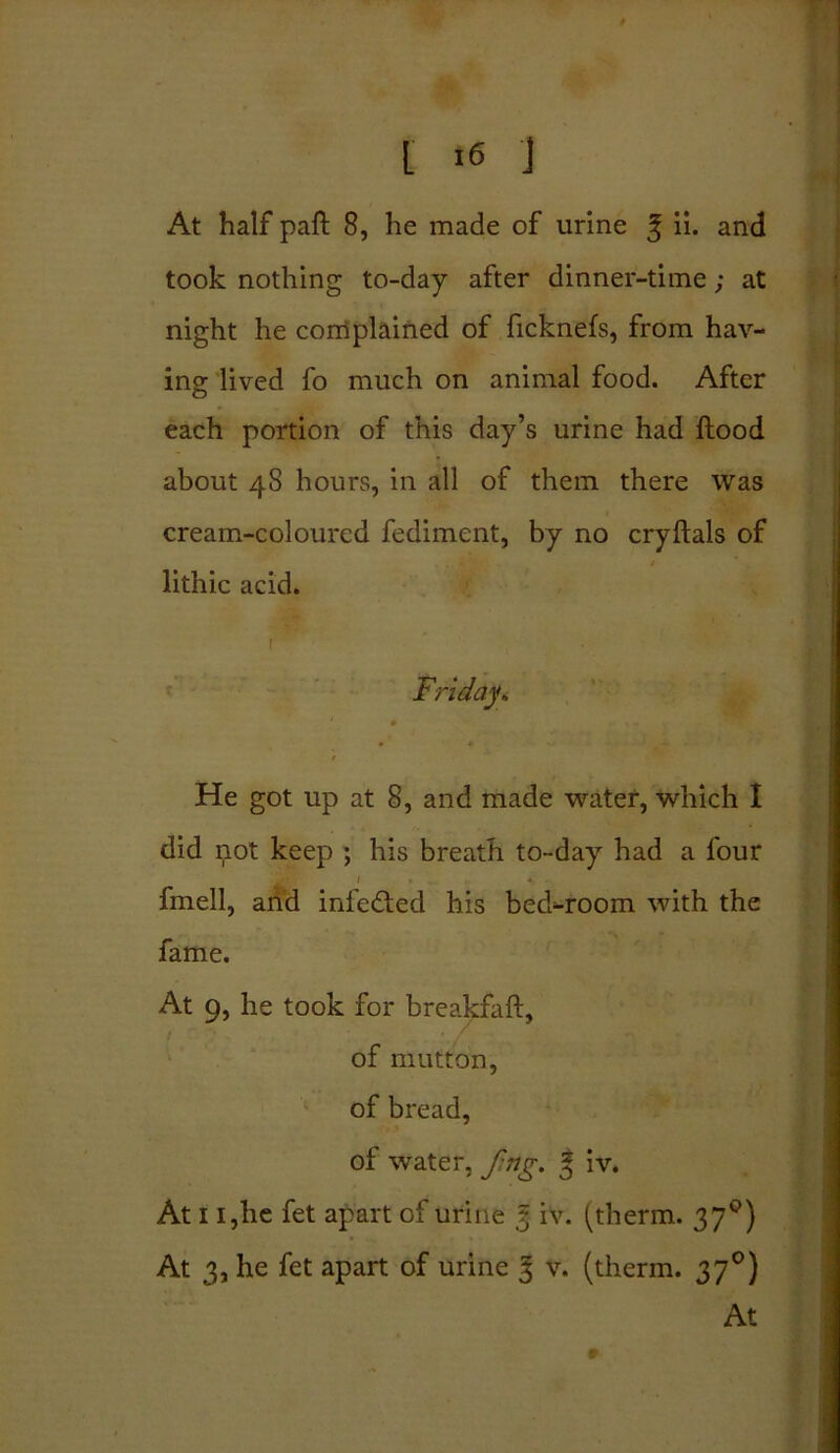 I >6 J At half paft 8, he made of urine ^ ii. and took nothing to-day after dinner-time; at night he complained of ficknefs, from hav- ing lived fo much on animal food. After each portion of this day’s urine had flood about 48 hours, in all of them there was cream-coloured fediment, by no cryftals of lithic acid. Friday. He got up at 8, and made water, which I did not keep ; his breath to-day had a four fmell, and infected his bed-room with the fame. At 9, he took for breakfaft, of mutton, of bread, of water, ftrtg. J iv. At 11,he fet apart of urine 3 iv. (therm. 370) At 3, he fet apart of urine 3 v. (therm. 370)