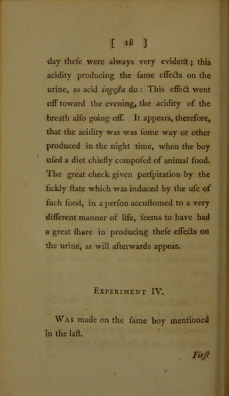 day thefe were always very evident; thia acidity producing the fame effe&s on the urine, as acid ingefta do : This effect went off toward the evening, the acidity of the breath alfo going off. It appears, therefore, that the acidity was was fome way or other produced in the night time, when the boy ufed a diet chiefly compofed of animal food. The great check given perfpiration by the fickly ftate which was induced by the ufe of fuch food, in a perfon accuftomed to a very different manner of life, feems to have had a great fhare in producing thefe effe&s on the urine, as will afterwards appear. Experiment IV. ' / * Was made on the fame boy mentioned in the laft. Furjt