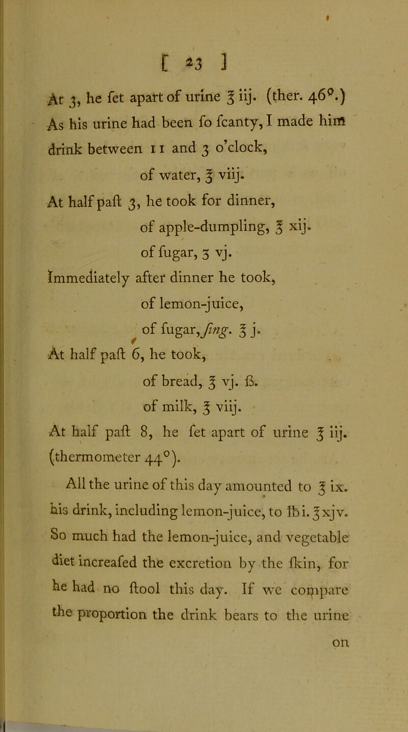 [ 43 ] I At 3, he fet apart of urine % iij. (ther. 46 °.) As his urine had been fo fcanty, I made him drink between 11 and 3 o’clock, of water, 3 viij. At half pad; 3, he took for dinner, of apple-dumpling, % xij. of fugar, 3 vj. immediately after dinner he took, of lemon-juice, f of fugar, fing. I j. At half pad 6, he took, of bread, 3 vj. fi. of milk, 3 viij. At half pad 8, he fet apart of urine J iij. (thermometer 440). All the urine of this day amounted to 3 ix. his drink, including lemon-juice, to lb i. 3 xjv. So much had the lemon-juice, and vegetable diet increafed the excretion by the fkin, for he had no dool this day. If we compare the proportion the drink bears to the urine on