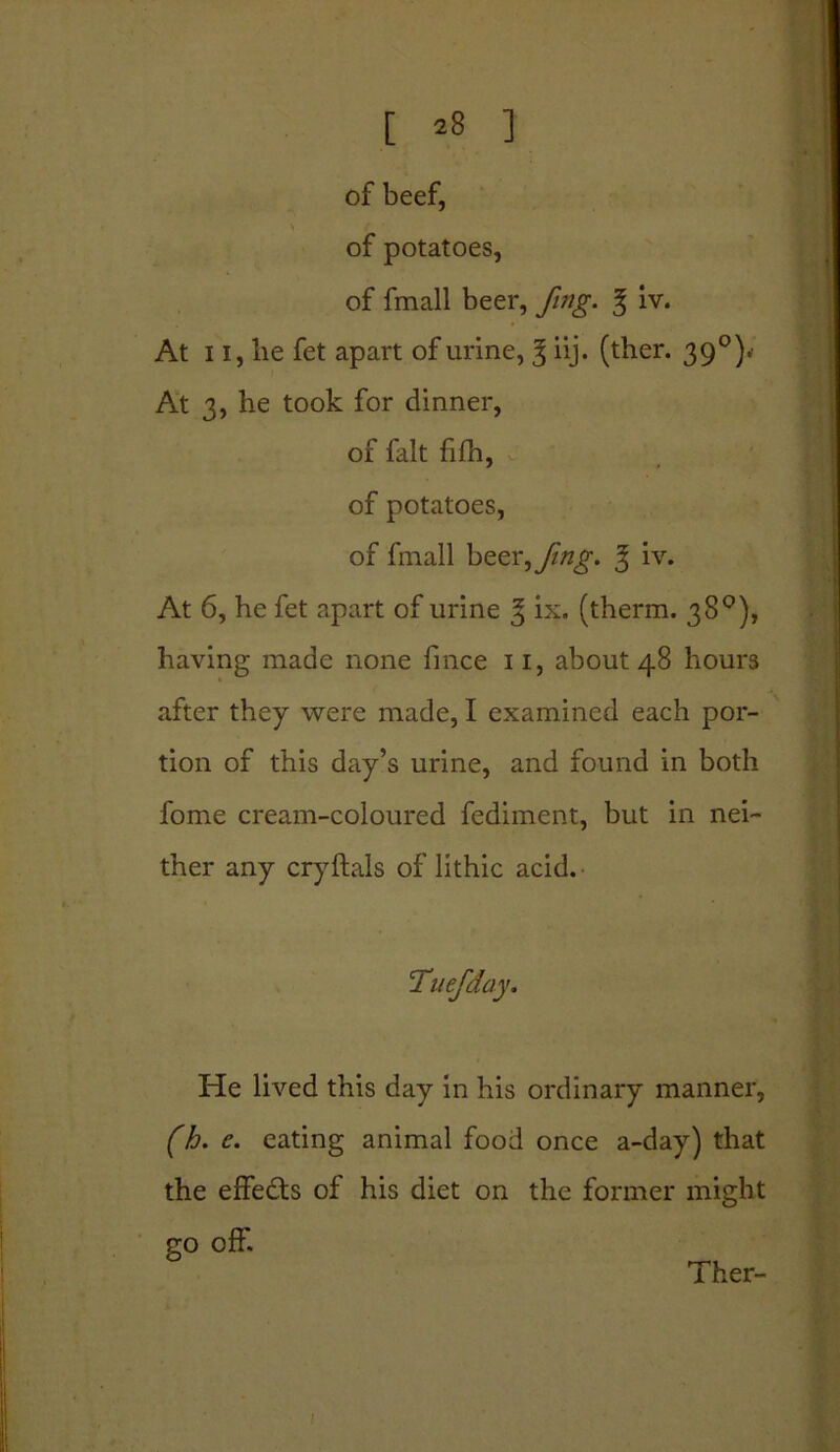 of beef, of potatoes, of fmall beer, fmg. % iv. * ! At 11, be fet apart of urine, 3 iij. (ther. 390). At 3, he took for dinner, At 6, he fet apart of urine 3 ix. (therm. 38°), having made none fince 11, about 48 hours after they were made, I examined each por- tion of this day’s urine, and found in both fome cream-coloured fediment, but in nei- ther any cryftals of lithic acid. He lived this day in his ordinary manner, (h. e. eating animal food once a-day) that the effects of his diet on the former might go off. of fait fifh, of potatoes, of fmall beer^/mg. 3 iv. :Tuefday. Ther-