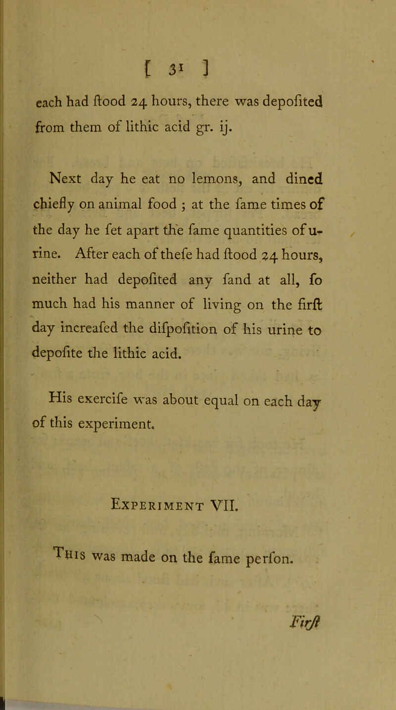 each had flood 24 hours, there was depofited from them of lithic acid gr. ij. Next day he eat no lemons, and dined chiefly on animal food ; at the fame times of the day he fet apart the fame quantities of u- rine. After each of thefe had flood 24 hours, neither had depofited any fand at all, fo much had his manner of living on the firfl; day increafed the difpofition of his urir^e to depofite the lithic acid. His exercife was about equal on each day of this experiment. Experiment VII. This was made on the fame perfon. Firfl