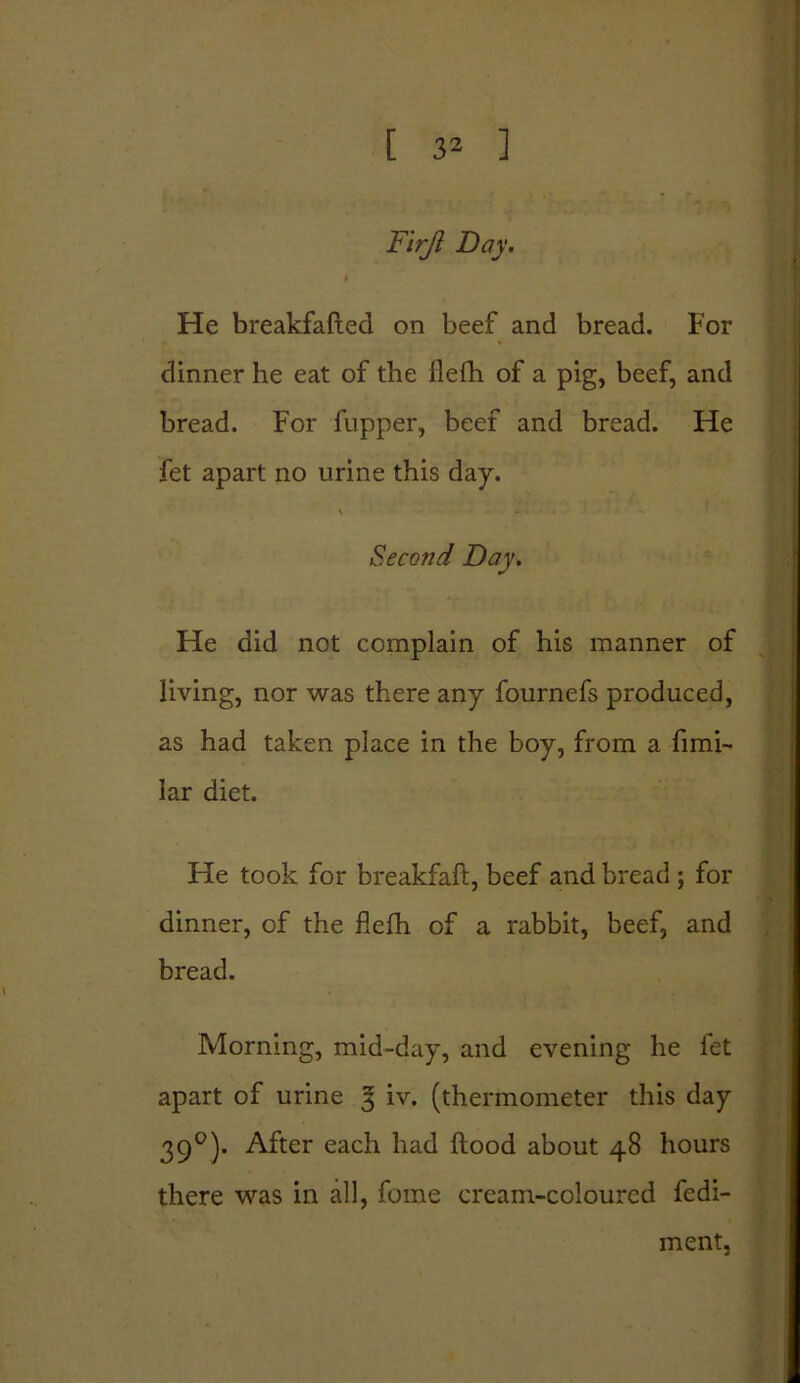 Flrjl Day. He breakfafted on beef and bread. For dinner he eat of the flefli of a pig, beef, and bread. For flipper, beef and bread. He fet apart no urine this day. \ Second Day. He did not complain of his manner of living, nor was there any fournefs produced, as had taken place in the boy, from a fimi- Iar diet. He took for breakfaft, beef and bread ; for dinner, of the flefh of a rabbit, beef, and bread. Morning, mid-day, and evening he let apart of urine 3 iv. (thermometer this day 390). After each had Hood about 48 hours there was in all, fome cream-coloured fedi- ment.