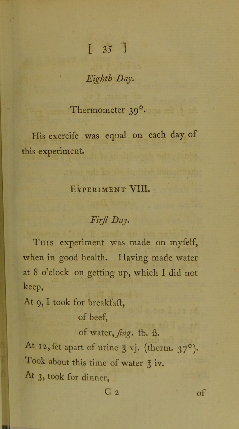 Eighth Day. Thermometer 390. His exercife was equal on each day of this experiment. Experiment VIII. Firjl Day. This experiment was made on myfelf, when in good health. Having made water at 8 o’clock on getting up, which I did not keep, At 9,1 took for breakfaft, of beef, of water, fmg. lb. ft. At I2,fet apart of urine 3 vj. (therm. 370). Took about this time of water J iv. At 3, took for dinner, G 2 of