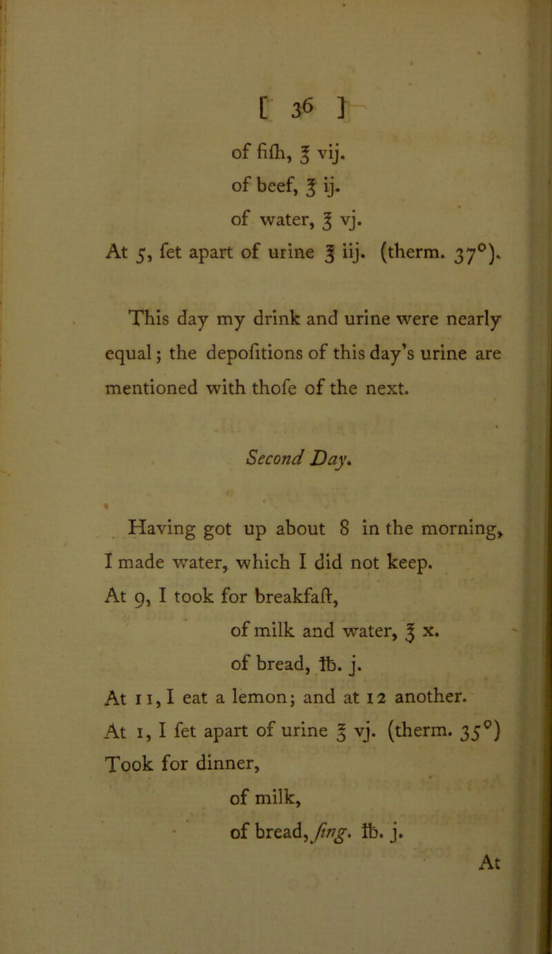 of fifh, 3 vij. of beef, 3 ij. of water, 3 vj. At 5, fet apart of urine 3 hj* (therm. 370). This day my drink and urine were nearly equal; the depofitions of this day’s urine are mentioned with thofe of the next. Second Day. \ Having got up about 8 in the morning, I made water, which I did not keep. At 9, I took for breakfaft, of milk and water, J x. of bread, lb. j. At 11,1 eat a lemon; and at 12 another. At 1, I fet apart of urine 3 vj. (therm. 35 °) Took for dinner, of milk, of bread, fwg. lb. j. At