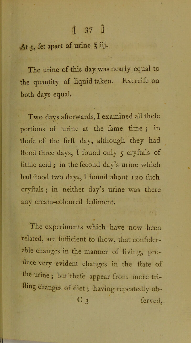 At 5, fet apart of urine 3 iij. The urine of this day was nearly equal to the quantity of liquid taken. Exercife on both days equal. ■N Two days afterwards, I examined all thefe portions of urine at the fame time ; in thofe of the firft day, although they had ftood three days, I found only 5 cryftals of lithic acid ; in the fecond day’s urine which had ftood two days, I found about 120 fuch cryftals; in neither day’s urine was there any cream-coloured fediment. The experiments which have now been related, are fufticient to fhow, that confider- able changes in the manner of living, pro- duce very evident changes in the ftate of the urine ; but thefe appear from more tri- fling changes of diet; having repeatedly ob- / C 3 ferved.