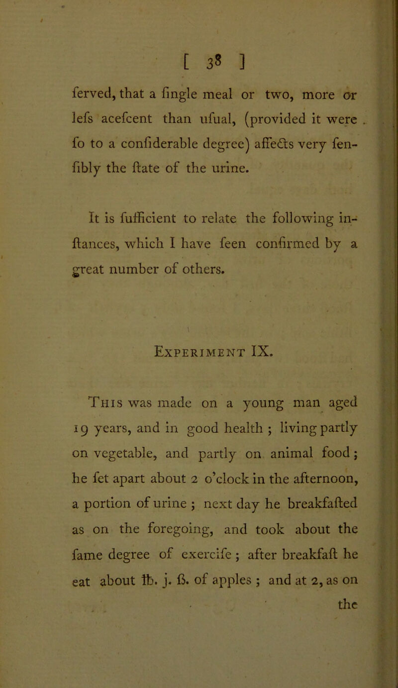 [ 3* ] ferved, that a fingle meal or two, more or lefs acefcent than ufual, (provided it wrere . fo to a confiderable degree) affeCts very fen- fibly the ftate of the urine. It is fufficient to relate the following in- flances, which I have feen confirmed by a great number of others. Experiment IX. This was made on a young man aged 19 years, and in good health ; living partly on vegetable, and partly on animal food; he fet apart about 2 o’clock in the afternoon, a portion of urine ; next day he breakfafted as on the foregoing, and took about the fame degree of exercife ; after breakfaft he eat about lb. j. B. of apples ; and at 2, as on the