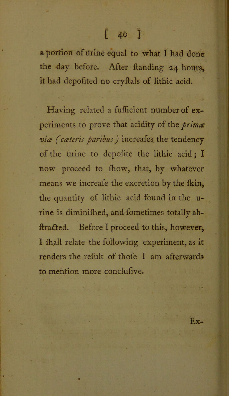[ 4° ] a portion of urine equal to what I had done the day before. After Handing 24 hours, it had depofited no cryftals of lithic acid. • \ Having related a fufficient number of ex- periments to prove that acidity of the primes vice (cceteris paribus) increafes the tendency of the urine to depofite the lithic acid; I now proceed to fhow, that, by whatever means we increafe the excretion by the {kin, the quantity of lithic acid found in the u- rine is diminilhed, and fometimes totally ab- ftra&ed. Before I proceed to this, however, I fhall relate the following experiment, as it renders the refult of thofe I am afterwards to mention more conclufive, \ Ex-