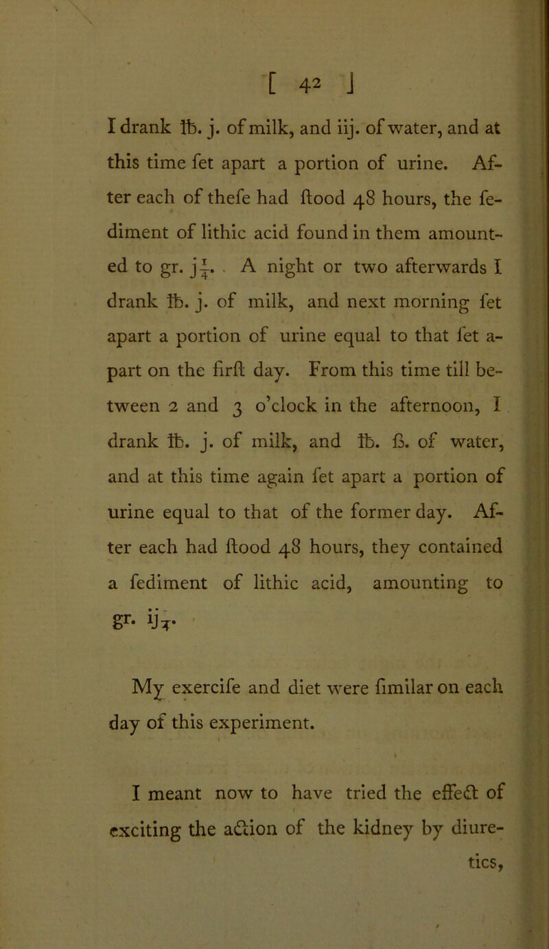 I drank lb. j. of milk, and iij. of water, and at this time fet apart a portion of urine. Af- ter each of thefe had flood 48 hours, the fe- diment of lithic acid found in them amount- ed to gr. jl. . A night or two afterwards I drank lb. j. of milk, and next morning fet apart a portion of urine equal to that fet a- part on the firfl day. From this time till be- tween 2 and 3 o’clock in the afternoon, I drank lb. j. of milk, and lb. fi. of water, and at this time again fet apart a portion of urine equal to that of the former day. Af- ter each had flood 48 hours, they contained a fediment of lithic acid, amounting to gr- ijT- My exercife and diet were fimilar on each day of this experiment. 1 1 I meant now to have tried the effeft of 1 exciting the action of the kidney by diure- tics,