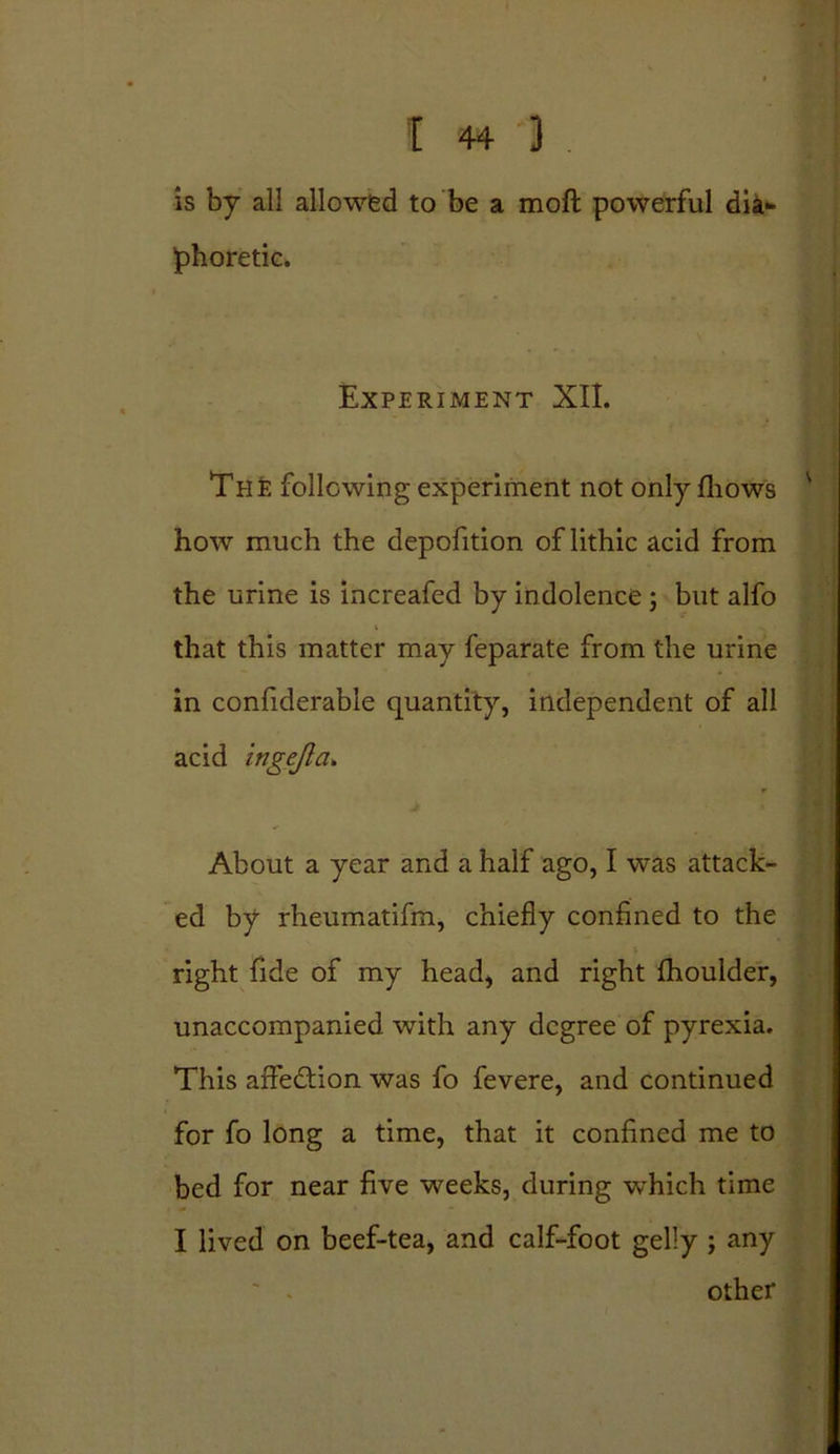 is by all allowed to be a molt powerful dia- phoretic. Experiment XII. The following experiment not only fhows how much the depofition of lithic acid from the urine is increafed by indolence ; but alfo that this matter may feparate from the urine in confiderable quantity, independent of all acid ingejla. About a year and a half ago, I was attack- ed by rheumatifm, chiefly confined to the right fide of my head, and right fhoulder, unaccompanied with any degree of pyrexia. This affedtion was fo fevere, and continued for fo long a time, that it confined me to bed for near five weeks, during which time I lived on beef-tea, and calf-foot gelly ; any other