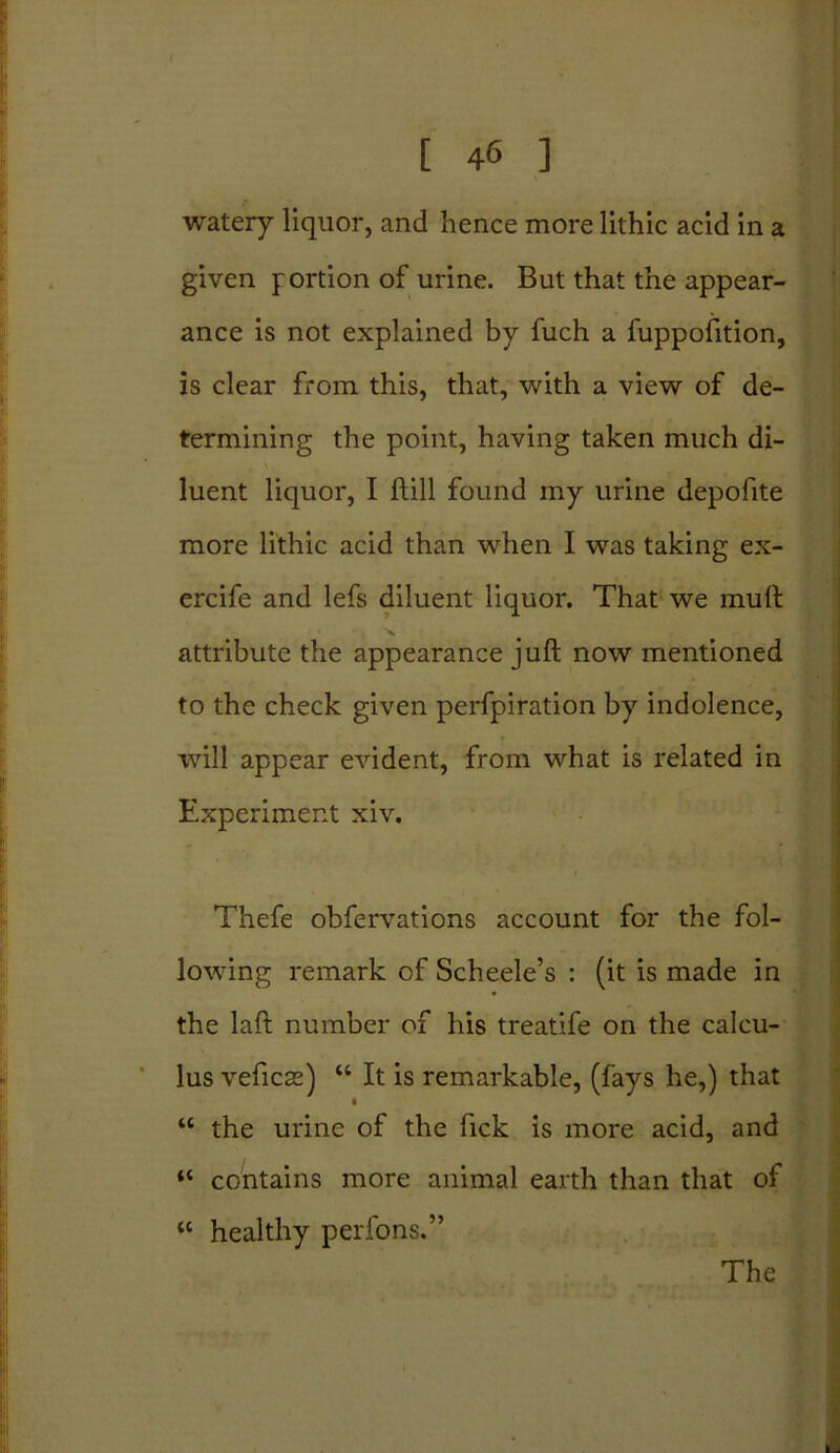 watery liquor, and hence more lithic acid in a given portion of urine. But that the appear- ance is not explained by fuch a fuppofttion, is clear from this, that, with a view of de- termining the point, having taken much di- luent liquor, I Hill found my urine depofite more lithic acid than when I was taking ex- ercife and lefs diluent liquor. That we mull attribute the appearance juft now mentioned to the check given perfpiration by indolence, will appear evident, from what is related in Experiment xiv. Thefe obfervations account for the fol- lowing remark of Scheele’s : (it is made in the laft number of his treatife on the calcu- lus veficss) “ It is remarkable, (fays he,) that “ the urine of the Tick is more acid, and “ contains more animal earth than that of “ healthy perfons.” The