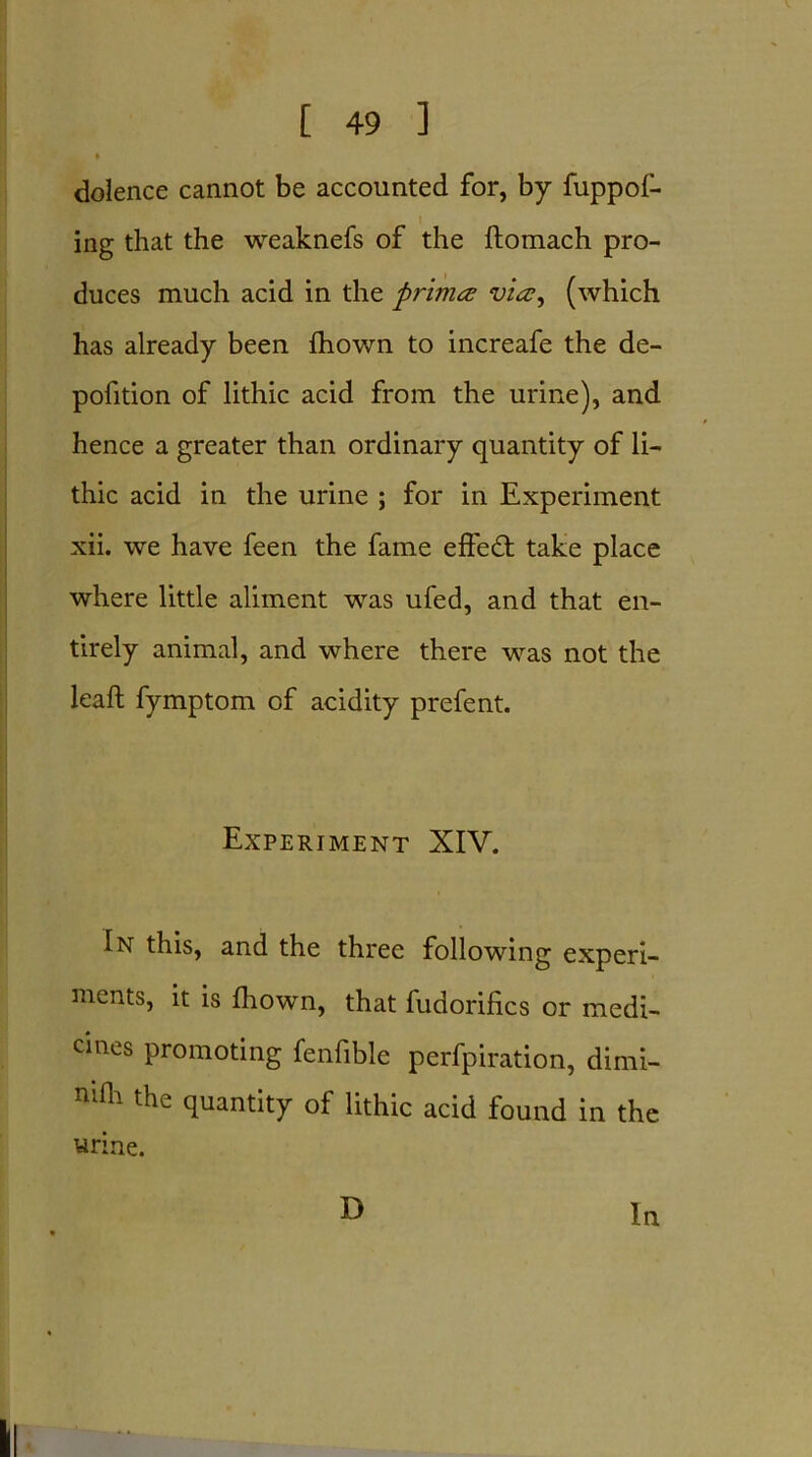 dolence cannot be accounted for, by fuppol- ing that the weaknefs of the ftomach pro- duces much acid in the primes vies, (which has already been fhown to increafe the de- pofition of lithic acid from the urine), and hence a greater than ordinary quantity of li- thic acid in the urine ; for in Experiment xii. we have feen the fame effedt take place where little aliment was ufed, and that en- tirely animal, and where there was not the leaft fymptom of acidity prefent. Experiment XIV. In this, and the three following experi- ments, it is fhown, that fudorifics or medi- cines promoting fenfible perfpiration, dimi- nifli the quantity of lithic acid found in the urine. D In