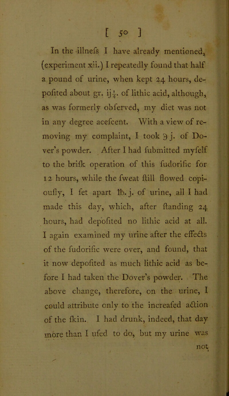 t JO ] In the -illnefs I have already mentioned* (experiment xii.) I repeatedly found that half a pound of urine, when kept 24 hours, de- pofited about gr. ij-t. of lithic acid, although, as was formerly obferved, my diet was not in any degree acefcent. With a view of re- moving my complaint, I took 9 j. of Do- ver’s powder. After I had fubmitted myfelf to the brifk operation of this fudorilic for 12 hours, while the fweat Hill flowed copi- oufiy, I fet apart lb. j. of urine, all I had made this day, which, after {landing 24 hours, had depofited no lithic acid at all. I again examined my urine after the effects of the fudoriflc were over, and found, that it now depofited as much lithic acid as be- fore I had taken the Dover’s powder. The above change, therefore, on the urine, I could attribute only to the increafed adlion of the fkin. I had drunk, indeed, that day more than I ufed to do, but my urine was