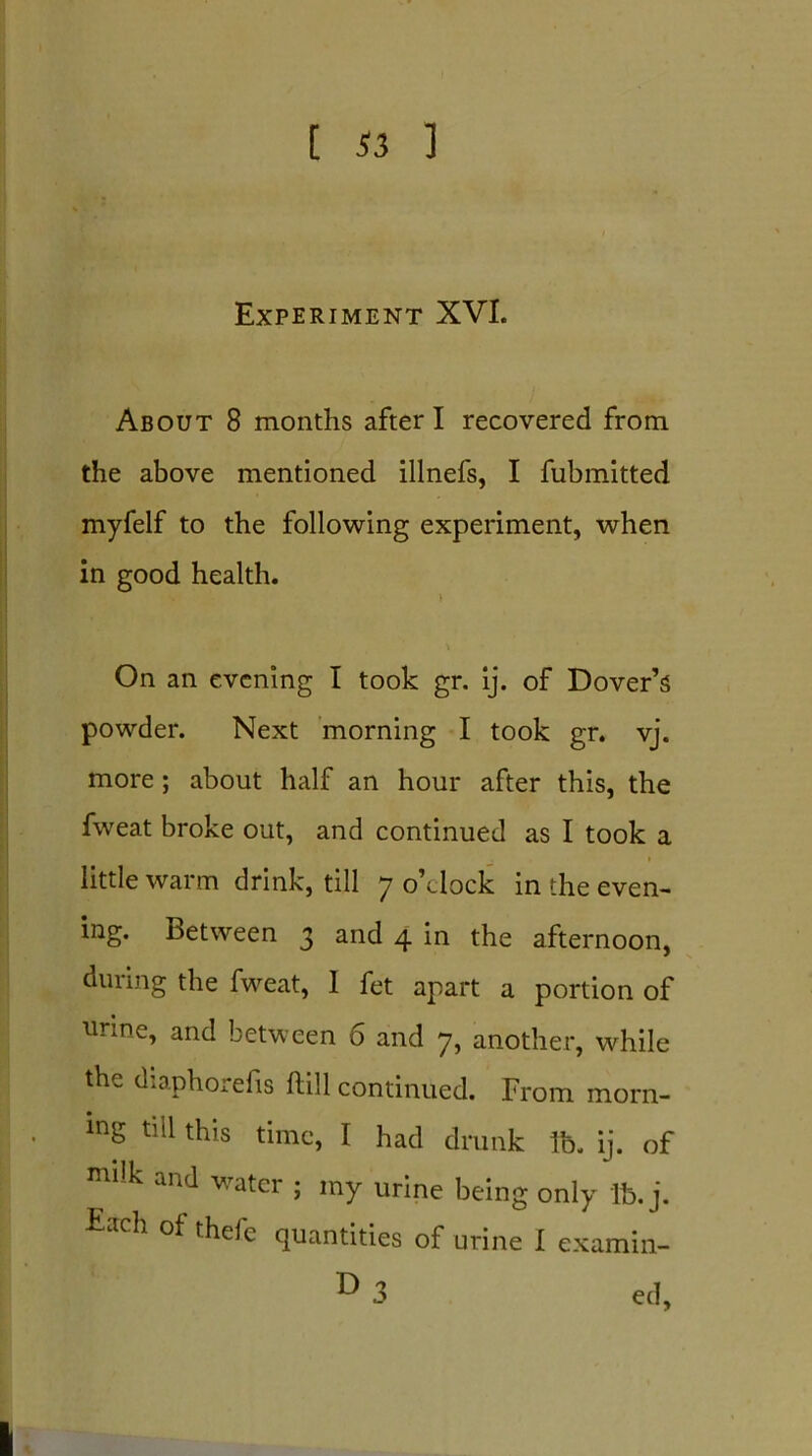 Experiment XVI. About 8 months after I recovered from the above mentioned illnefs, I fubmitted myfelf to the following experiment, when in good health. On an evening I took gr. ij. of Dover’s powder. Next morning I took gr. vj. more ; about half an hour after this, the fweat broke out, and continued as I took a little warm drink, till 7 o’clock in the even- ing. between 3 and 4 in the afternoon, during the fweat, 1 fet apart a portion of urine, and between 6 and 7, another, while the diaphorefis ftill continued. From morn- . mg till this time, I had drunk lb. ij. of * k and v.ratcr ; my urine being only lb. j. Each of thefe quantities of urine I examin- ® 3 ed. I