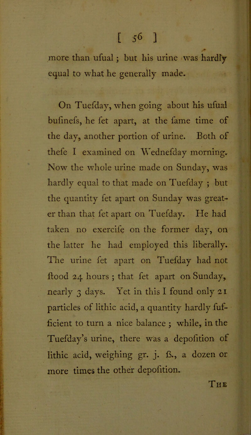 S - more than ufual ; but his urine was hardly equal to what he generally made. On Tuefday, when going about his ufual bufinefs, he fet apart, at the fame time of the day, another portion of urine. Both of thefe I examined on Wednefday morning. Now the whole urine made on Sunday, was hardly equal to that made on Tuefday ; but the quantity fet apart on Sunday was great- er than that fet apart on Tuefday. He had taken no exercife on the former day, on the latter he had employed this liberally. The urine fet apart on Tuefday had not flood 24 hours ; that fet apart on Sunday, nearly 3 days. Yet in this I found only 21 particles of lithic acid, a quantity hardly fuf- ficient to turn a nice balance ; while, in the Tuefday’s urine, there was a depofition of lithic acid, weighing gr. j. ft., a dozen or more times the other depofition. The