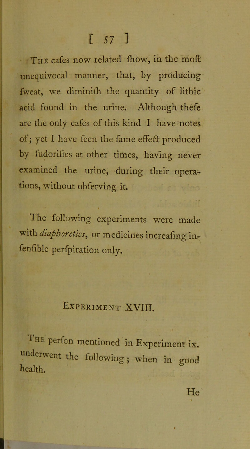 The cafes now related fhow, in the raoft unequivocal manner, that, by producing fweat, we diminifh the quantity of lithic acid found in the urine. Although thefe are the only cafes of this kind I have notes of; yet I have feen the fame effed produced by fudorifics at other times, having never examined the urine, during their opera- tions, without obferving it. The following experiments were made with diaphoretics, or medicines increafing in- fenfible perfpiration only. Experiment XVIII. i 1 he perfcn. mentioned in Experiment ix. underwent the following; when in good health. He