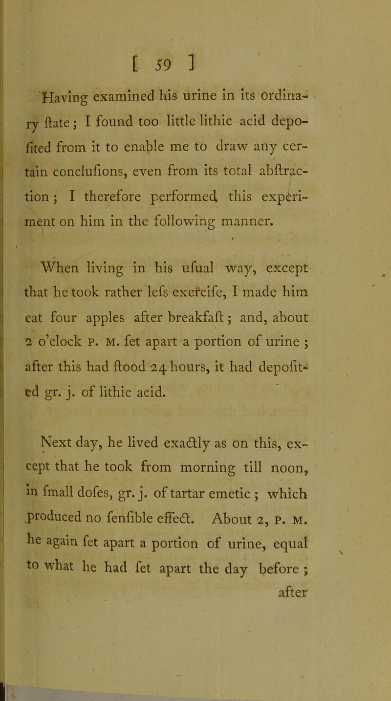 Having examined his urine in its ordina- ry ftate; I found too little lithic acid depo- sed from it to enable me to draw any cer- tain conclufions, even from its total abftrac- tion; I therefore performed this experi- ment on him in the following manner. v When living in his ufual way, except that he took rather lefs exercife, I made him eat four apples after breakfaft ; and, about 2 o’clock P. M. fet apart a portion of urine ; after this had flood 24 hours, it had deposit- ed gr. j. of lithic acid. Next day, he lived exactly as on this, ex- cept that he took from morning till noon, in fmall dofes, gr. j. of tartar emetic ; which produced no fenfible effed. About 2, p. m. he again fet apart a portion of urine, equal to what he had fet apart the day before ; after