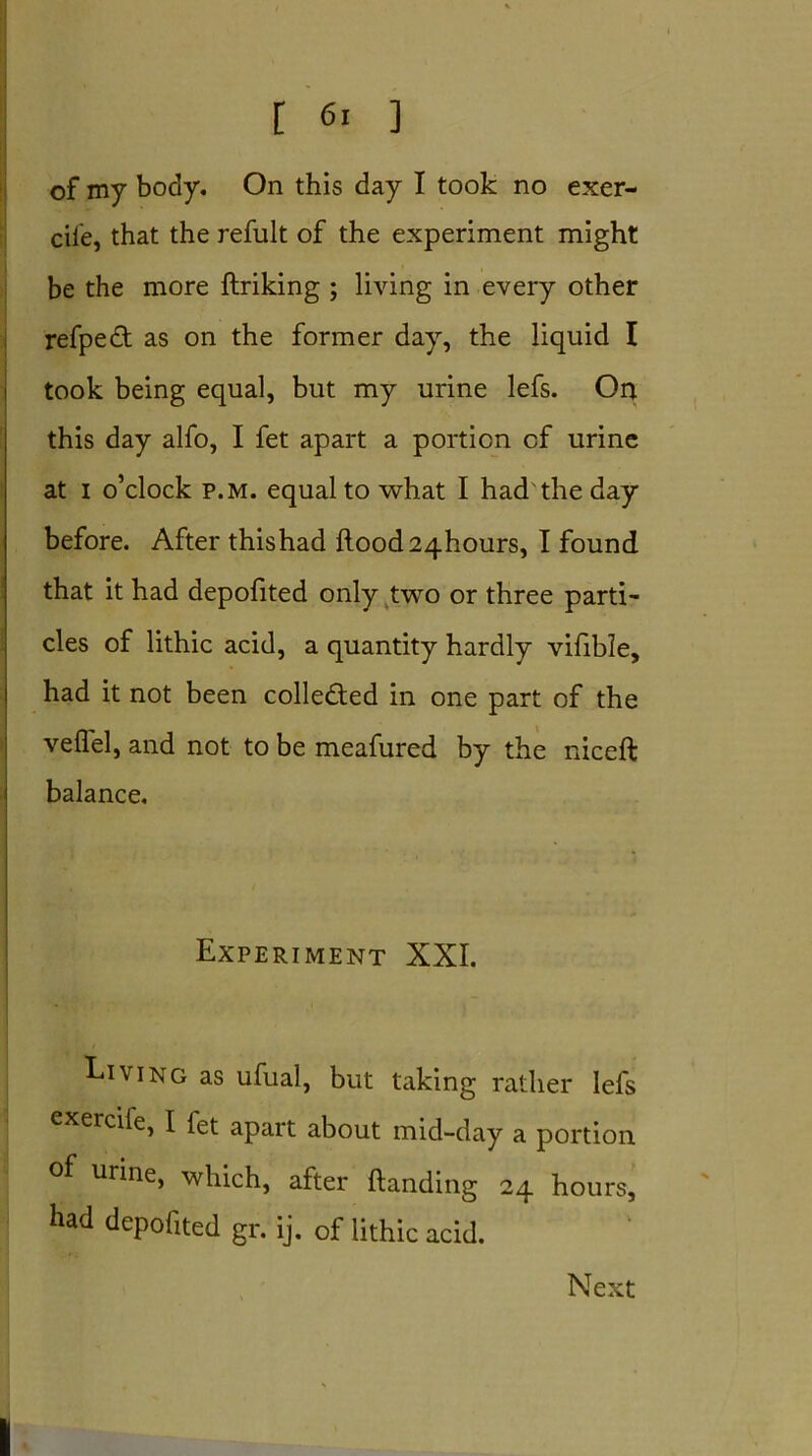 of my body. On this day I took no exer- ciie, that the refult of the experiment might be the more firiking ; living in every other refpedt as on the former day, the liquid I took being equal, but my urine lefs. Or* this day alfo, I fet apart a portion cf urine at i o’clock p.m. equal to what I had the day before. After thishad flood24hours, I found that it had depofited only two or three parti- cles of lithic acid, a quantity hardly vifible, had it not been collected in one part of the vefl'el, and not to be meafured by the niceft balance. Experiment XXI. Living as ufual, but taking rather lefs exercile, I fet apart about mid-day a portion of urine, which, after handing 24 hours, had depofited gr. ij. of lithic acid. Next