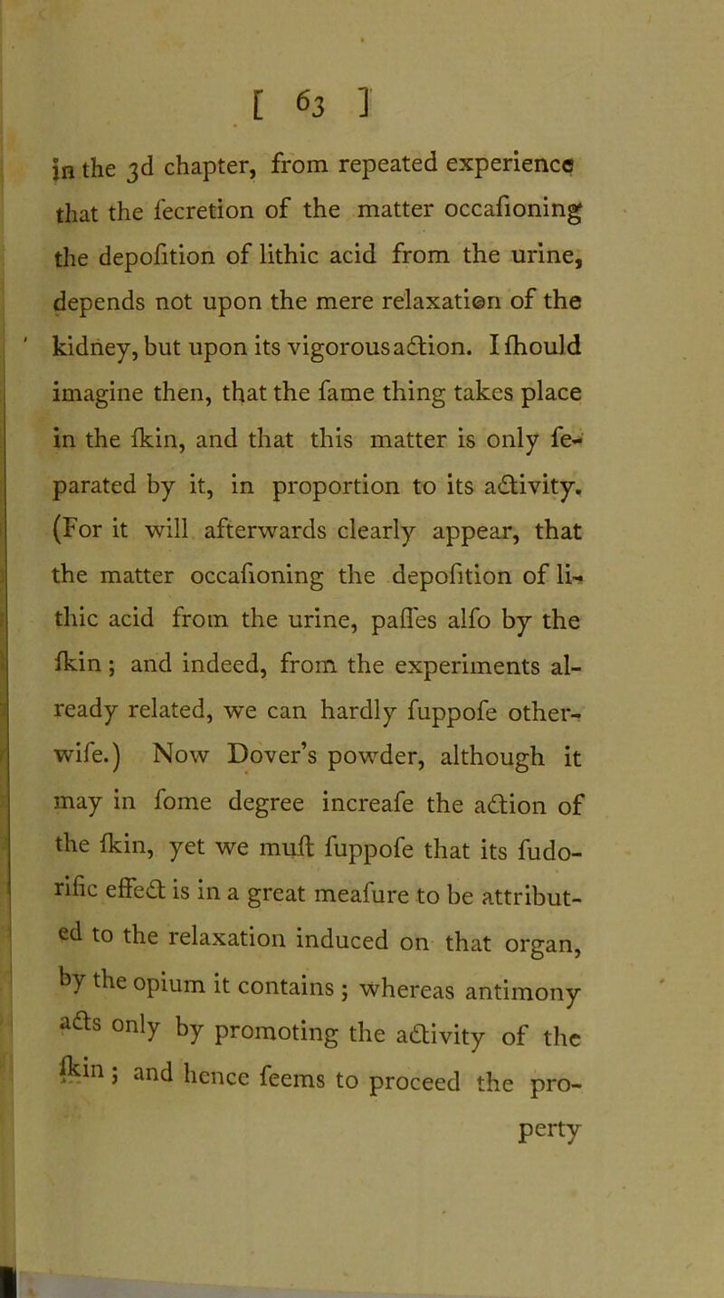 in the 3d chapter, from repeated experience that the fecretion of the matter occafioning the depofition of lithic acid from the urine, depends not upon the mere relaxation of the kidney, but upon its vigorous action. I fhould imagine then, that the fame thing takes place in the fkin, and that this matter is only fe- parated by it, in proportion to its activity. (For it will afterwards clearly appear, that the matter occafioning the depofition of li- thic acid from the urine, pafles alfo by the fkin; and indeed, from the experiments al- ready related, we can hardly fuppofe other- wife.) Now Dover’s powder, although it may in fome degree increafe the action of the fkin, yet we mull fuppofe that its fudo- rific effed is in a great meafure to be attribut- ed to the relaxation induced on that organ, by the opium it contains ; whereas antimony ads only by promoting the adivity of the ftdn; and hence feems to proceed the pro- perty