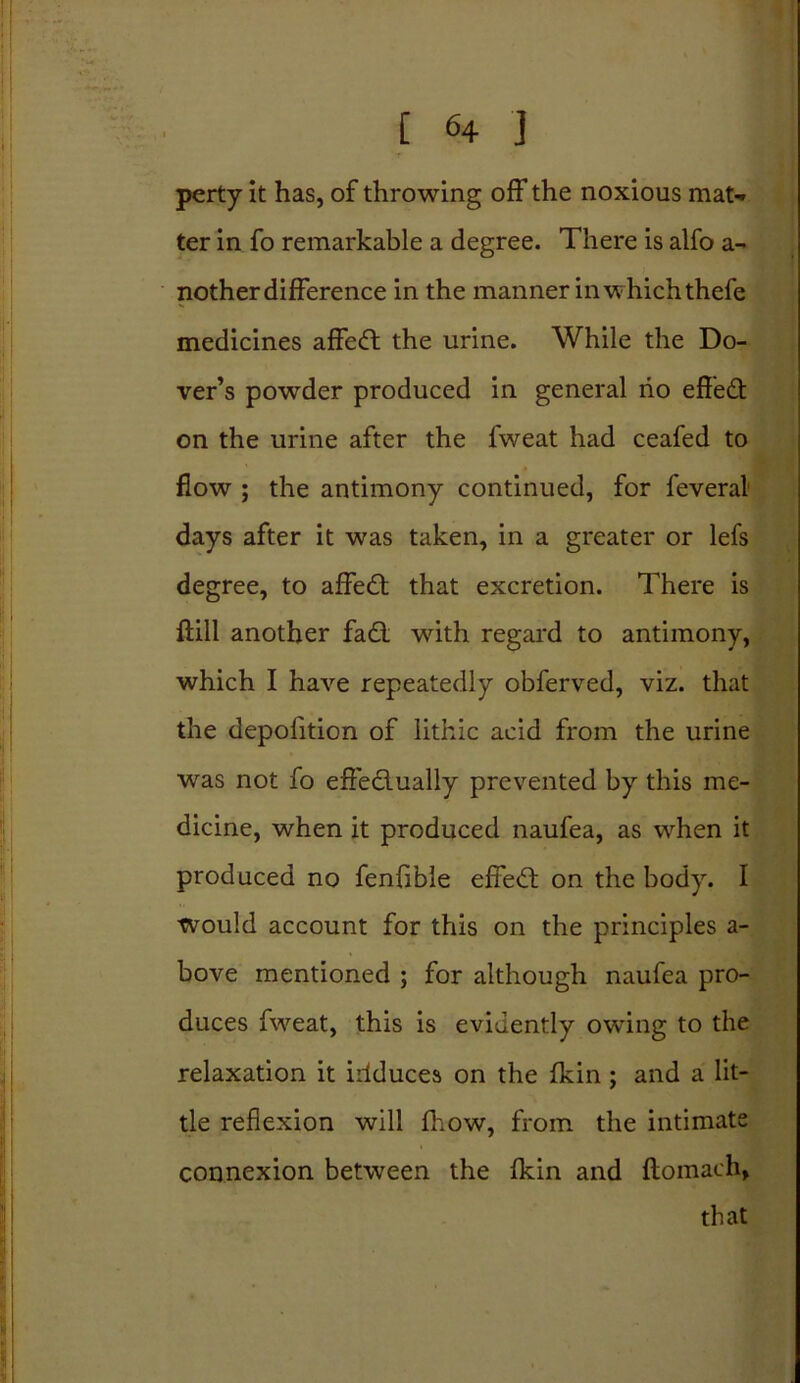 perty it has, of throwing off the noxious mat-* ter in fo remarkable a degree. There is alfo a- nother difference in the manner in w hich thefe medicines affedt the urine. While the Do- ver’s powder produced in general no effedt on the urine after the fweat had ceafed to flow ; the antimony continued, for feveral days after it was taken, in a greater or lefs degree, to affedt that excretion. There is ftill another fadt with regard to antimony, which I have repeatedly obferved, viz. that the depolition of lithic acid from the urine wras not fo effedlually prevented by this me- dicine, when it produced naufea, as wrhen it produced no fenfible effedt on the body. I would account for this on the principles a- bove mentioned ; for although naufea pro- duces fweat, this is evidently owing to the relaxation it irlduces on the fkin ; and a lit- tle reflexion will fhow, from the intimate connexion between the fkin and ftomach, that