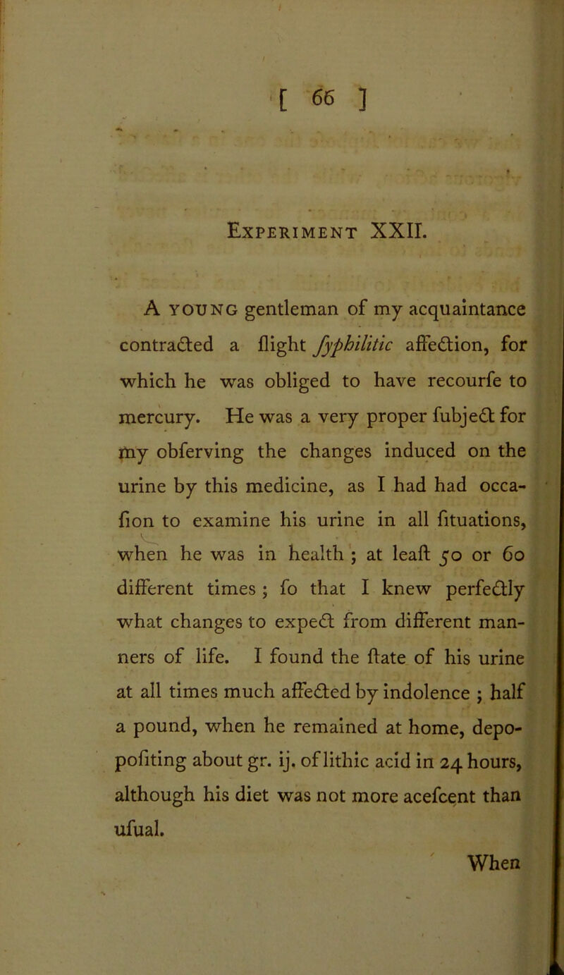 Experiment XXII. A young gentleman of my acquaintance contracted a flight fyphilitic affeCtion, for which he was obliged to have recourfe to mercury. He was a very proper fubjeCt for my obferving the changes induced on the urine by this medicine, as I had had occa- fion to examine his urine in all fituations, when he was in health ; at leaft 50 or 60 different times ; fo that I knew perfectly what changes to expeCt from different man- ners of life. I found the ftate of his urine at all times much affeCted by indolence ; half a pound, when he remained at home, depo- pofiting about gr. ij. of lithic acid in 24 hours, although his diet was not more acefcent than ufual. When