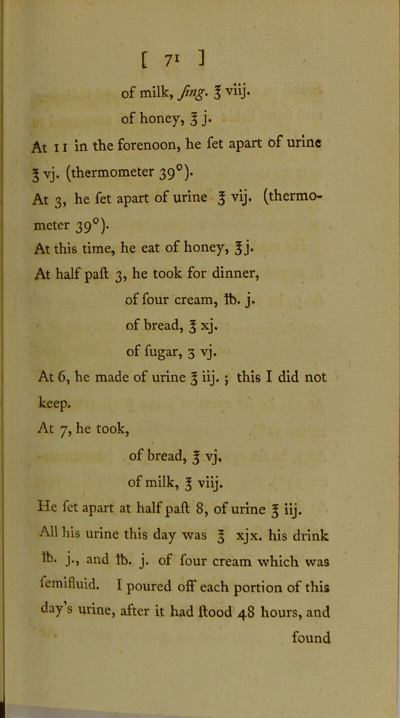 [ 7* ] of milk, fing. 3 viij. of honey, 3 j. At 11 in the forenoon, he fet apart of urine 3 vj. (thermometer 39°). At 3, he fet apart of urine 3 vij. (thermo- meter 39°). At this time, he eat of honey, 3 j. At half paft 3, he took for dinner, of four cream, lb. j. of bread, 3 xj. of fugar, 3 vj. At 6, he made of urine 3 iij- ; this I did not '> keep. At 7, he took, of bread, 3 vj, of milk, 3 viij. 1 He fet apart at half paft 8, of urine 3 iij- All his urine this day was 3 xjx. his drink ft- j., and lb. j. of four cream which was femifluid. I poured off each portion of this day s urine, after it had ftood 48 hours, and found