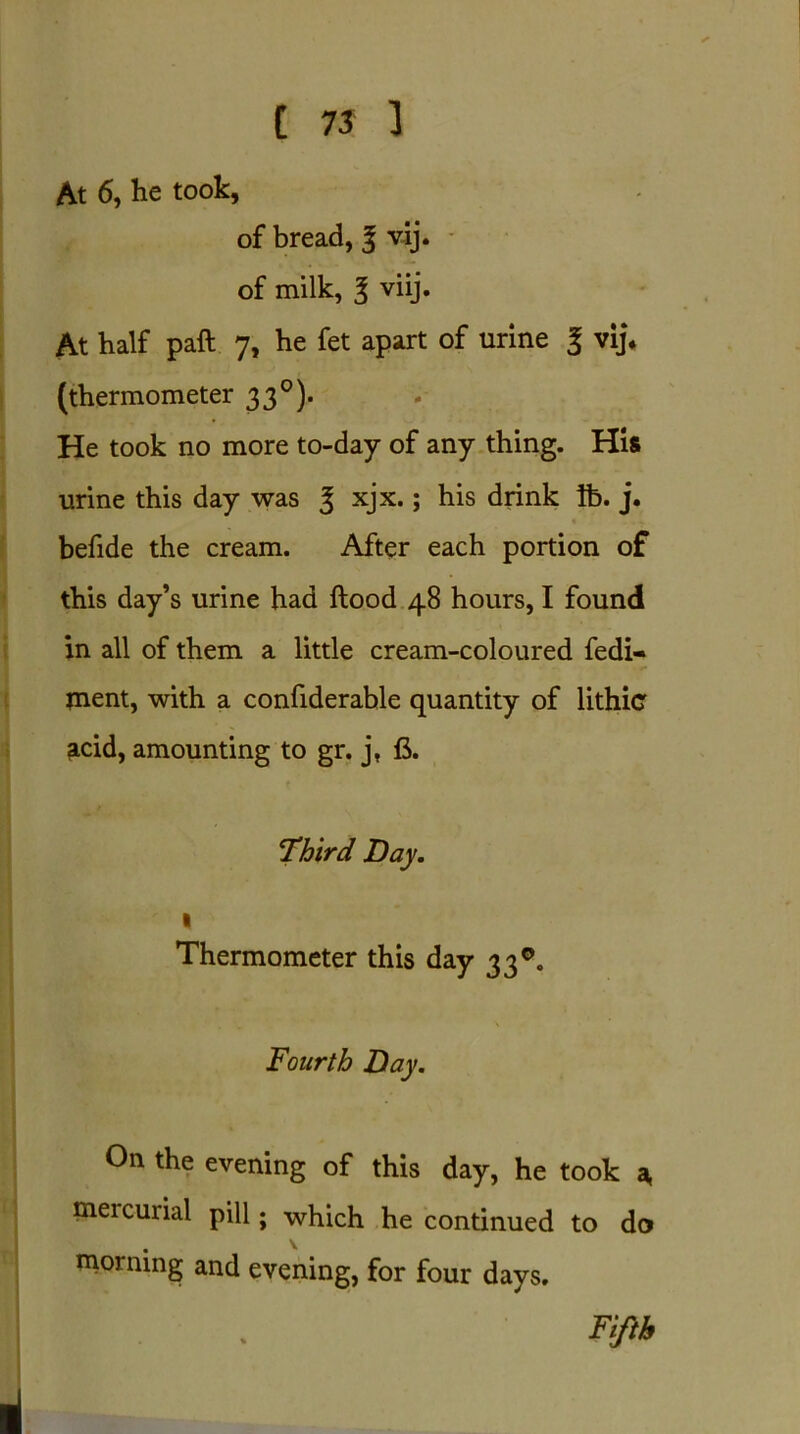 At 6, he took, of bread, 3 vij. of milk, 3 viij. At half paft 7, he fet apart of urine | vij* (thermometer 33°). He took no more to-day of any thing. His urine this day was 3 xjx.; his drink lb. j. befide the cream. After each portion of this day’s urine had ftood 48 hours, I found in all of them a little cream-coloured fedi- jnent, with a confiderable quantity of lithic acid, amounting to gr. j, fi. Third Day. 1 Thermometer this day 33°. Fourth Day. On the evening of this day, he took a, mercurial pill; which he continued to do morning and evening, for four days. Fifth