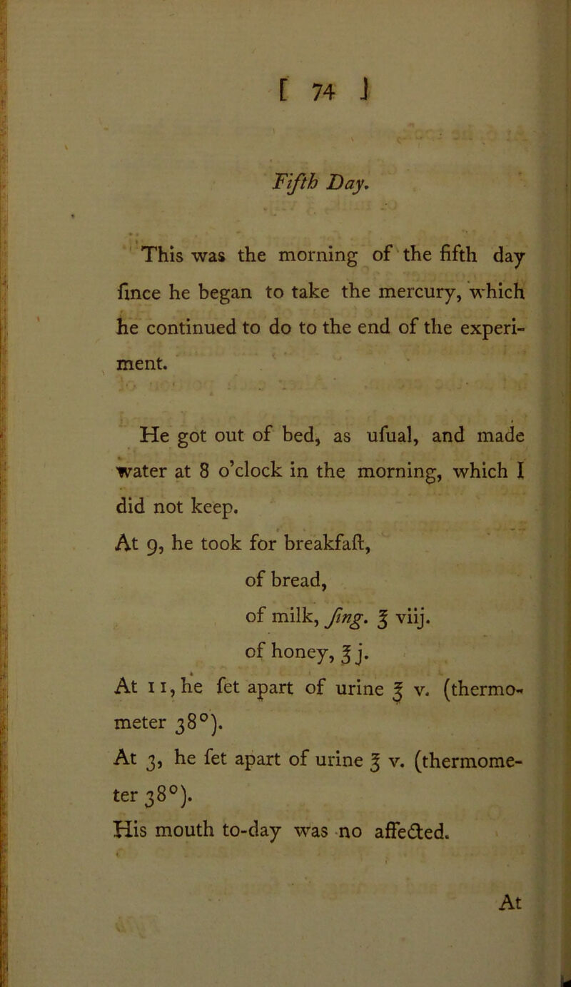 Fifth Day, • • This was the morning of the fifth day fince he began to take the mercury, which he continued to do to the end of the experi- ment. He got out of bed, as ufual, and made water at 8 o’clock in the morning, which I did not keep. — • • At 9, he took for breakfaft, of bread, of milk, fing. % viij. of honey, ^ j. At 11, he fet apart of urine ^ v. (thermo- meter 38°). At 3, he fet apart of urine 3 v. (thermome- ter 38°). His mouth to-day was no affe&ed.