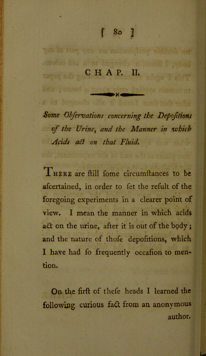 Some Obfervations concerning the Depojitions of the Urine, and the Manner in which Acids ad on that Fluid* There are ftill fome circumftances to be afcertained, in order to fet the refult of the foregoing experiments in a clearer point of ’ view. I mean the manner in which acids act on the urine, after it is out of the b<?dy; and the nature of thofe depofitions, which I have had fo frequently occafion to men- tion. On the firft of thefe heads I learned the following curious fa£t from an anonymous author.