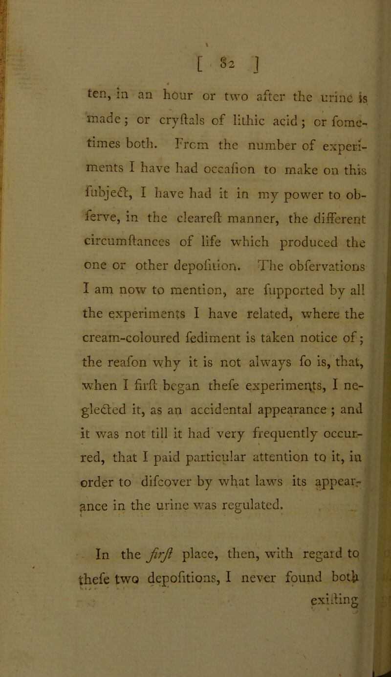 [ 32 J 4 ten, in an hour or two after the urine is made; or cryftals of lithic acid ; or fome- times both. From the number of experi- ments I have had occafion to make on this fbbjeCt, I have had it in my power to ob- ferve, in the cleared manner, the different circumftances of life which produced the one or other depohtion. The obfervations I am now to mention, are fupported by all the experiments I have related, where the cream-coloured fediment is taken notice of; the reafon why it is not always fo is, that, when I fu-ft began thefe experiments, I ne- glected it, as an accidental appearance ; and it was not till it had very frequently occur- red, that I paid particular attention to it, in order to difeover by what laws its appear- ance in the urine was regulated. In the firji place, then, with regard to thefe two depofitions, I never found both exiting