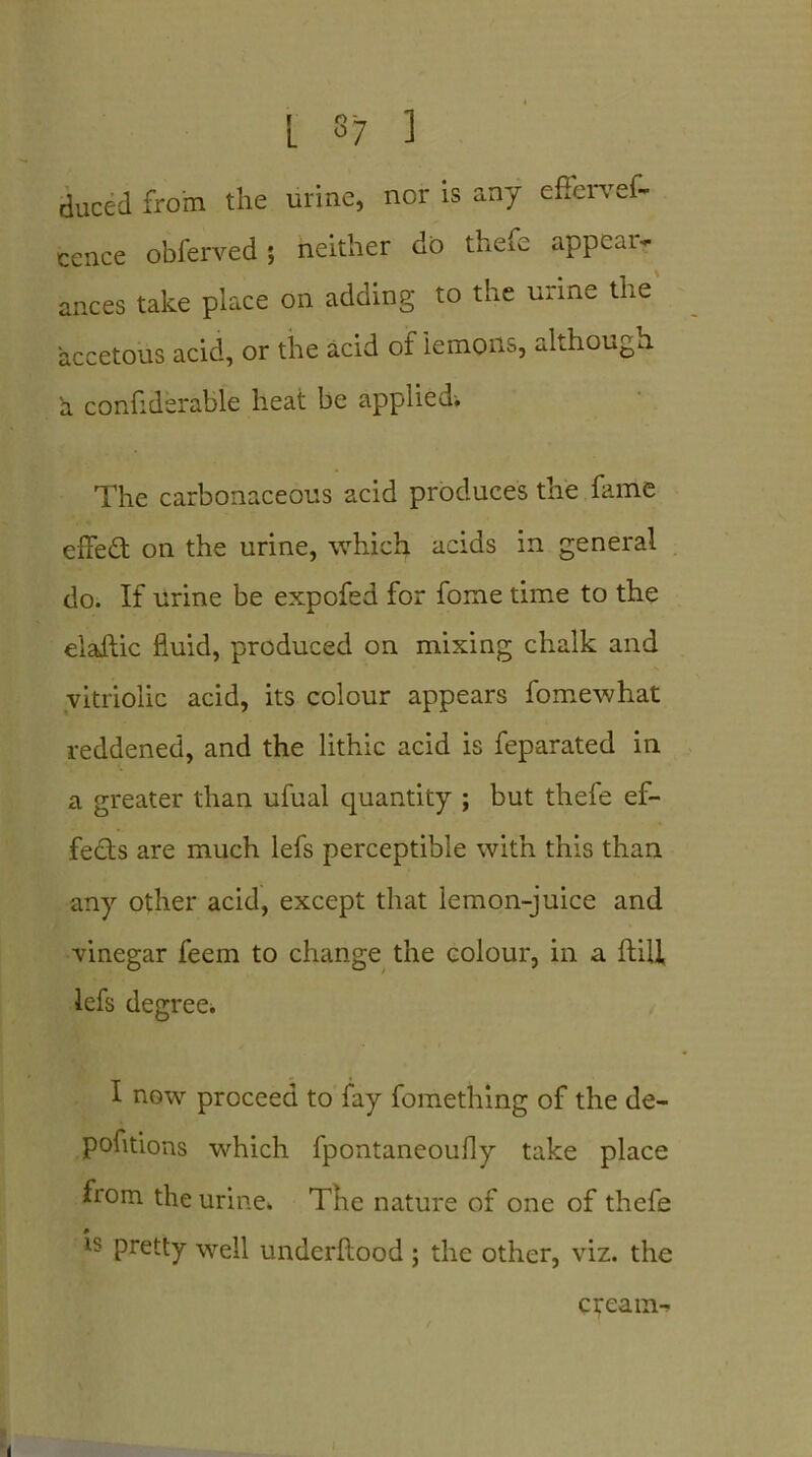 L s7 ] duced from the urine, nor is any effervef- cence obferved; neither do them appeal- ances take place on adding to the urine the accetous acid, or the acid of'lemons, although a confiderable heat be applied. The carbonaceous acid produces the fame effect on the urine, which acids in general do. If urine be expofed for fome time to the elaftic fluid, produced on mixing chalk and vitriolic acid, its colour appears fomewhat reddened, and the lithic acid is feparated in a greater than ufual quantity ; but thefe ef- fects are much lefs perceptible with this than any other acid, except that lemon-juice and vinegar feem to change the colour, in a ftiil lefs degree* I now proceed to fay fomething of the de- pofitions which fpontaneoufly take place from the urine. The nature of one of thefe # is pretty well underftood ; the other, viz. the cream-