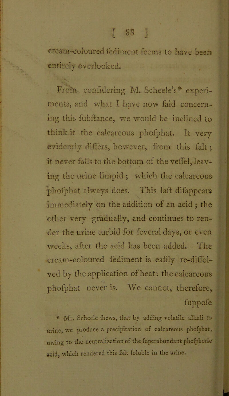 L SS ] » \ cream-coloured fediment feems to have been entirely overlooked. From confidering M. ScheeleV* experi- ments. and what I have now faid concern- 7 * ing this fubftance, we would be inclined to think it the calcareous phofphat. It very evidently differs, however, from this fait; it never falls to the bottom of the veffel, leav- ing the urine limpid ; which the calcareous phofphat always does. This laft difappears immediately on the addition of an acid ; the other very gradually, and continues to ren- der the urine turbid for feveral days, or even weeks, after the acid has been added. The cream-coloured fediment is eafily re-diffol- ved by the application of heat: the calcareous phofphat never is. We cannot, therefore, fuppofe * Mr. Scheele fliews, that by adding volatile alkali to •Urine, we produce a precipitation of calcareous phofphat, owing to the neutralization of the fuperabundant phofphoric acid, which rendered this fait foluble in the urine.