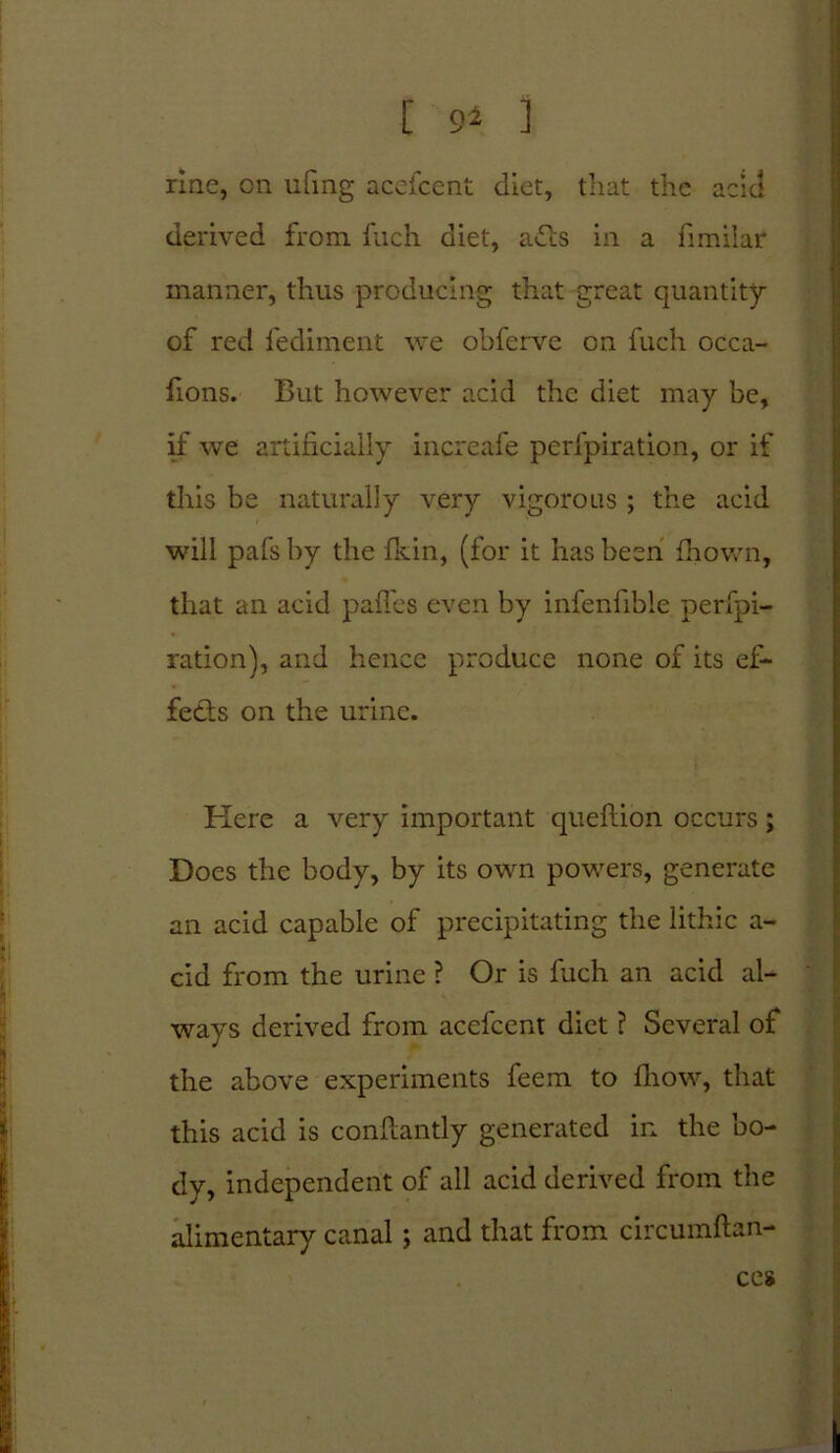 ; 4 acia [ 9* 1 rinc, on ufmg acefcent diet, that the derived from filch diet, afts in a fimiiar manner, thus producing that great quantity of red l'ediment we obferve on fuch occa- fions. But however acid the diet may be, if we artificially increafe perfpiration, or if this be naturally very vigorous ; the acid will pafs by the fkin, (for it has been drown, that an acid paffes even by infenfible perfpi- ration), and hence produce none of its ef- fects on the urine. Here a very important queflion occurs; Docs the body, by its own powers, generate an acid capable of precipitating the lithic a- cid from the urine ? Or is fuch an acid al- ways derived from acefcent diet ? Several of the above experiments feem to fhow, that this acid is conflantly generated in the bo- dy, independent of all acid derived from the alimentary canal; and that from circumftan- ces