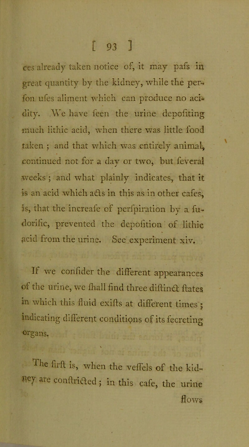 ces already taken notice of, it may pafs in great quantity by the kidney, while the per-* fon ufes aliment which can produce no aci- dity. We have ieen the urine depofiting much lithic acid, when there was little food taken ; and that which was entirely animal, continued not for a day or two, but feveral weeks; and what plainly indicates, that it is an acid which ad.s in this as in other cafes, is, that the increafe of perfpiration by a fu- dorific, prevented the depofition of lithic ficid from the urine. See experiment xiv. If we confider the different appearances of the urine, we fhall find three diftin# dates in which this fluid exifts at different times ; indicating different conditions of its fecrcting organs. The fir ft is, when the veffels of the kid- bey are conftrided; in this cafe, the urine flows