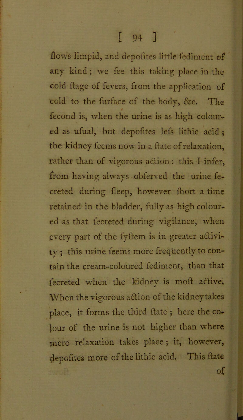 I [ 94 ] flows limpid, and depofites little fediment of any kind ; we fee this taking place in the cold ftage of fevers, from the application of cold to the furface of the body, &c. The fecond is, when the urine is as high colour- ed as ufual, but depofites lefs lithic acid ; the kidney feems now in a ftate of relaxation, rather than of vigorous adtion : this I infer, from having always obferved the urine fe- creted during flecp, however fhort a time retained in the bladder, fully as high colour- ed as that fecreted during vigilance, when every part of the fyftem is in greater activi- ty ; this urine feems more frequently to con- tain the cream-coloured fediment, than that fecreted when the kidney is moft adtive. When the vigorous adtion of the kidneytakes place, it forms the third ftate ; here the co» Jour of the urine is not higher than where mere relaxation takes place; it, however, depofites more of the lithic acid. This ftate of