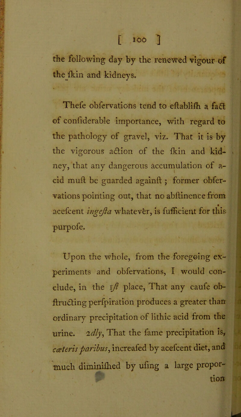 [ ><*> ] the following day by the renewed vigour of the fkin and kidneys. Thefe obfervations tend to eftablifh a fa<3 of confiderable importance, with regard to the pathology of gravel, viz. That it is by the vigorous a&ion of the fkin and kid- ney, that any dangerous accumulation of a- cid muff be guarded againft ; former obfer- vations pointing out, that no abftinence from • acefcent ingejia whatever, is fufficient for this purpofe. Upon the whole, from the foregoing ex- periments and obfervations, I would con- clude, in the iji place, That any caufe ob- ftrudting perfpiration produces a greater than N ordinary precipitation of lithic acid from the urine. 2dly, That the fame precipitation is, cateris paribus, incre-afed by acefcent diet, and much diminifhed by ufing a large propor- tion