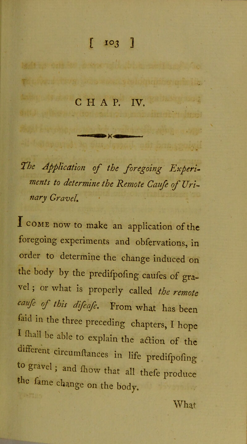 ( CHAP. IV. The Application of the foregoing Experi- ments to determine the Remote Caufe of Uri- nary GraveL I come now to make an application of the foiegoing experiments and observations, in order to determine the change induced on the body by the predifpofing caufes of gra- vel ; or what is properly called the remote caufe of this difeofe. From what has been faid in the three preceding chapters, I hope Uliad be able to explain the aftion of the different circumftances in life predifpofing t0 gravel; and ihow that all thefe produce the fame change on the body.