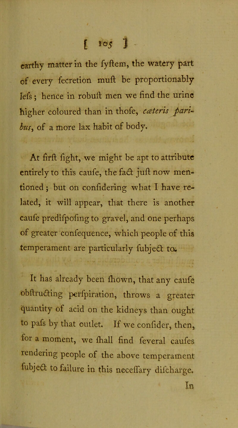 [ *°5 3 - earthy matter in the fyftem, the watery part of every fedretion muft be proportionably Iefs; hence in robuft men we find the urine higher coloured than in thofe, cceteris pari- bus, of a more lax habit of body. At firfb fight, we might be apt to attribute entirely to this caufe, the fad: juft now men- tioned ; but on confidering what I have re- lated, it will appear, that there is another caufe predifpofing to gravel, and one perhaps of greater confequence, which people of this temperament are particularly fubjed to; It has already been fhown, that any caufe obftruding perfpiration, throws a greater quantity of acid on the kidneys than ought to pafs by that outlet. If we confider, then, for a moment, we fhall find feveral caufes lendeiing people of the above temperament fubjed to failure in this neceflary difcharge. In