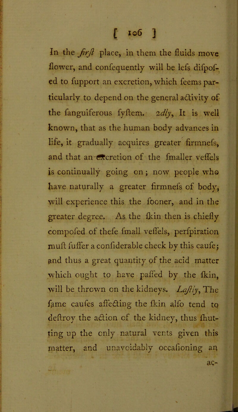 [ «°6 ] In the JirJl place, in them the fluids move flower, and confequently will be lefs difpof- ed to fupport an excretion, which feems par- ticularly to depend on the general activity of the fanguiferous fyftem. idly. It is well known, that as the human body advances in life, it gradually acquires greater firmnefs, and that an deration of the fmaller veflels is continually going on; now people who have naturally a greater firmnefs of body, will experience this the fooner, and in the greater degree. As the {kin then is chiefly compofed of thefe fmall veflels, perfpiration muft fufFer a confiderable check by this caufe; and thus a great quantity of the acid matter which ought to have pafied by the fkin, will be thrown on the kidneys. Lajlly, The f^me caufes afieding the fkin alfo tend to deflroy the adion cf the kidney, thus fhut- fing up the only natural vents given this matter, and unavoidably occafioning aq ac-