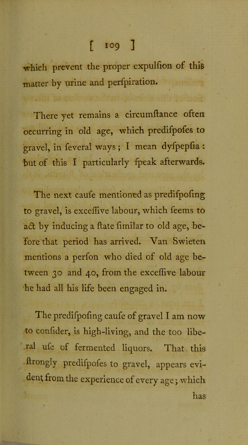 which prevent the proper expulfion of this matter by urine and perfpiration. • \ *. ‘ > There yet remains a circumftance often occurring in old age, which predifpofes to gravel, in feveral ways ; I mean dyfpepfia : but of this I particularly fpeak afterwards. The next caufe mentioned as predifpofing to gravel, is exceffive labour, which feems to • • * aft by inducing a ftate fimilar to old age, be- fore that period has arrived. Van Swieten mentions a perfon who died of old age be- tween 30 and 40, from the exceffive labour he had all his life been engaged in. The predifpofing caufe of gravel I am now •to confider, is high-living, and the too libe- ral ufe of fermented liquors. That this ftrongly predifpofes to gravel, appears evi- dent from the experience of every age; which has