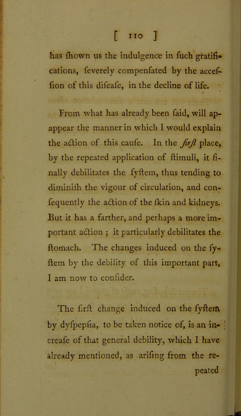 has fhown us the indulgence in fuch gratifi* cations, feverely compenfated by the accef- fion of this difeafe, in the decline of life. ✓ From what has already been faid, will ap- appear the manner in which I would explain the action of this caufe. In the JirJi place* by the repeated application of ftimuli, it fi- nally debilitates the fyftem, thus tending to diminifh the vigour of circulation, and con- fequently the action of the fkin and kidneys. But it has a farther, and perhaps a more im- portant adtion ; it particularly debilitates the ftomach. The changes induced on the fy-» Item by the debility of this important part, I am now to confider. The firlt change induced on the fyfterfv by dyfpepfia, to be taken notice of, is an in- creafe of that general debility, which I have already mentioned, as arifing from the re- peated