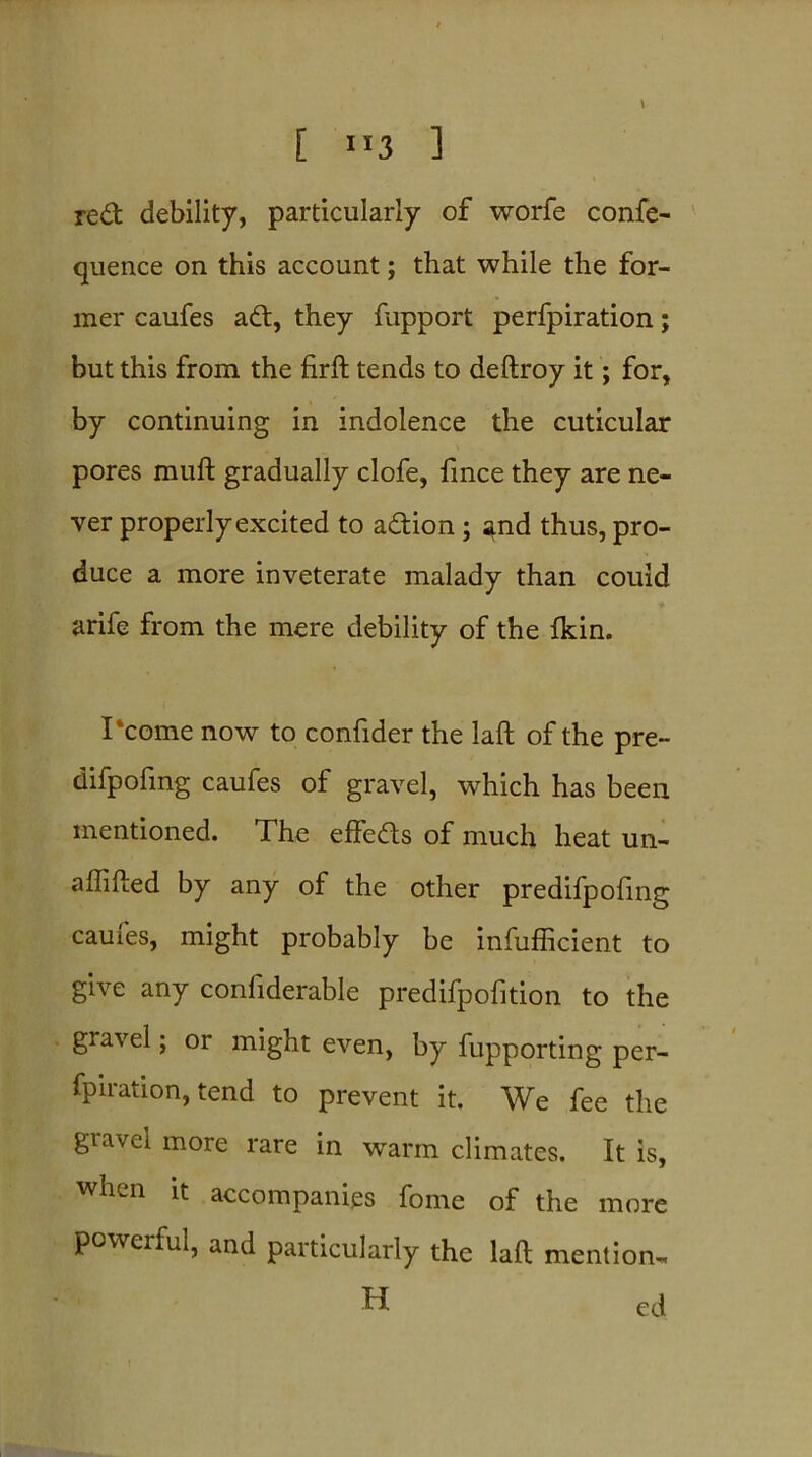 [ ”3 ] red debility, particularly of worfe confe- quence on this account; that while the for- mer caufes ad, they fupport perfpiration; but this from the firft tends to deftroy it; for, by continuing in indolence the cuticular pores muft gradually clofe, fince they are ne- ver properly excited to adion ; and thus, pro- duce a more inveterate malady than could arife from the mere debility of the Ikin. I‘come now to confider the laft of the pre- difpofing caufes of gravel, which has been mentioned. The effeds of much heat un- affifted by any of the other predifpofing caufes, might probably be inefficient to give any confiderable predifpofition to the gravel; or might even, by fupporting per- fpiration, tend to prevent it. We fee the gravel more rare in warm climates. It is, when it accompanies forne of the more powerful, and particularly the laft mention- H ed