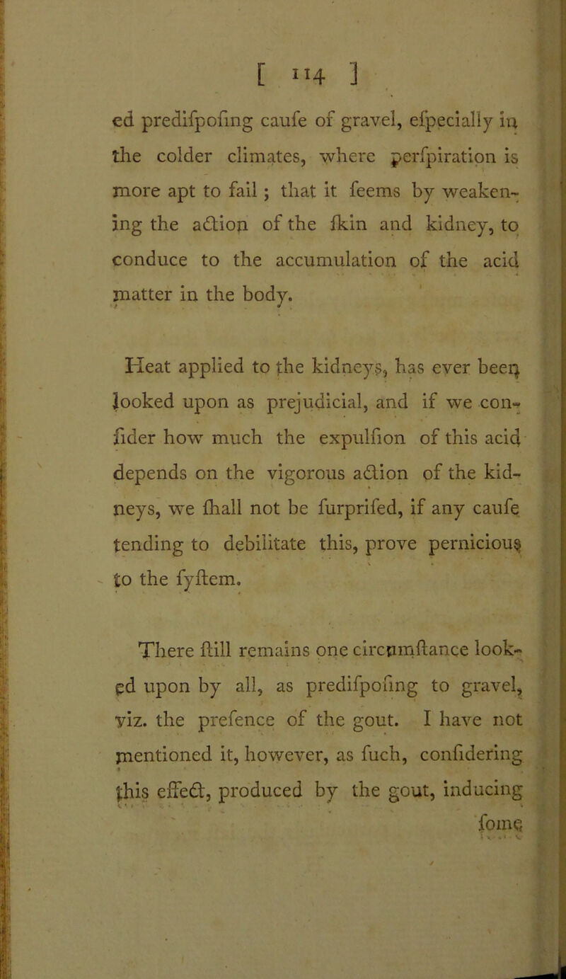 ed predifpofmg caufe of gravel, efpecially in the colder climates, where perfpiration is more apt to fail ; that it feems by weaken- ing the adion of the fkin and kidney, to conduce to the accumulation of the acid matter in the body. Heat applied to the kidneys, has ever beep looked upon as prejudicial, and if we con- fider how much the expulfion of this acid depends on the vigorous adion of the kid- neys, we {hall not be furprifed, if any caufe tending to debilitate this, prove pernicious to the fyftem. There hill remains one circpmftance look- ed upon by all, as predifpofmg to gravel, yiz. the prefence of the gout. I have not mentioned it, however, as fuch, confidering this effed, produced by the gout, inducing fomc;