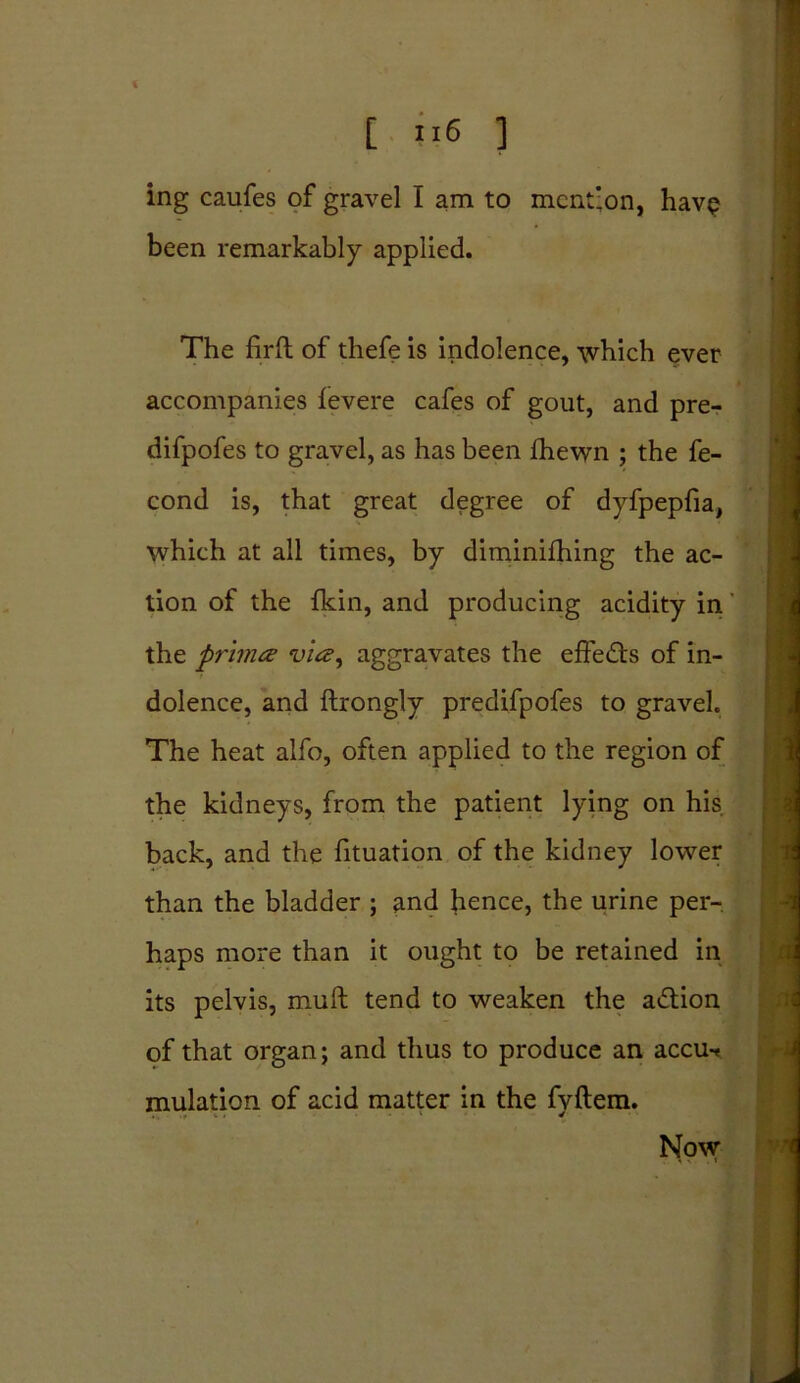 ing caufes of gravel I am to mention, havp been remarkably applied. The firfl: of thefe is indolence, which ever accompanies levere cafes of gout, and pre- difpofes to gravel, as has been fhewn ; the fe- cond is, that great degree of dyfpepfia, which at all times, by diminifhing the ac- tion of the {kin, and producing acidity in the primes via, aggravates the effedts of in- dolence, and flrongly predifpofes to gravel. The heat alfo, often applied to the region of the kidneys, from the patient lying on his. back, and the fituation of the kidney lower than the bladder ; and hence, the urine per- haps more than it ought to be retained in its pelvis, mull tend to weaken the adtion of that organ; and thus to produce an accut mulation of acid matter in the fyftem. Now