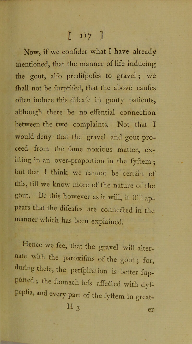 t 1*7 i Now, if we confider what I have already mentioned, that the manner of life inducing the gout, alfo predifpofes to gravel; we fhall not be furpir'fed, that the above caufes often induce this difeafe in gouty patients, although there be no eftential connection between the two complaints. Not that I would deny that the gravel and gout pro- ceed from the fame noxious matter, ex- ifting in an over-proportion in the fyftem; but that I think we cannot be certain of this, till we know more of the nature of the gout. Be this however as it will, it 11111 ap- pears that the difeafes are connected in the manner which has been explained. Hence we fee, that the gravel will alter- nate with the paroxifms of the gout; for, during thefe, the perfpiration is better fup- potted , the ftomach lefs affeCted with dyf- Pepfia, and every part of the fyftem in great- ■^•3 er