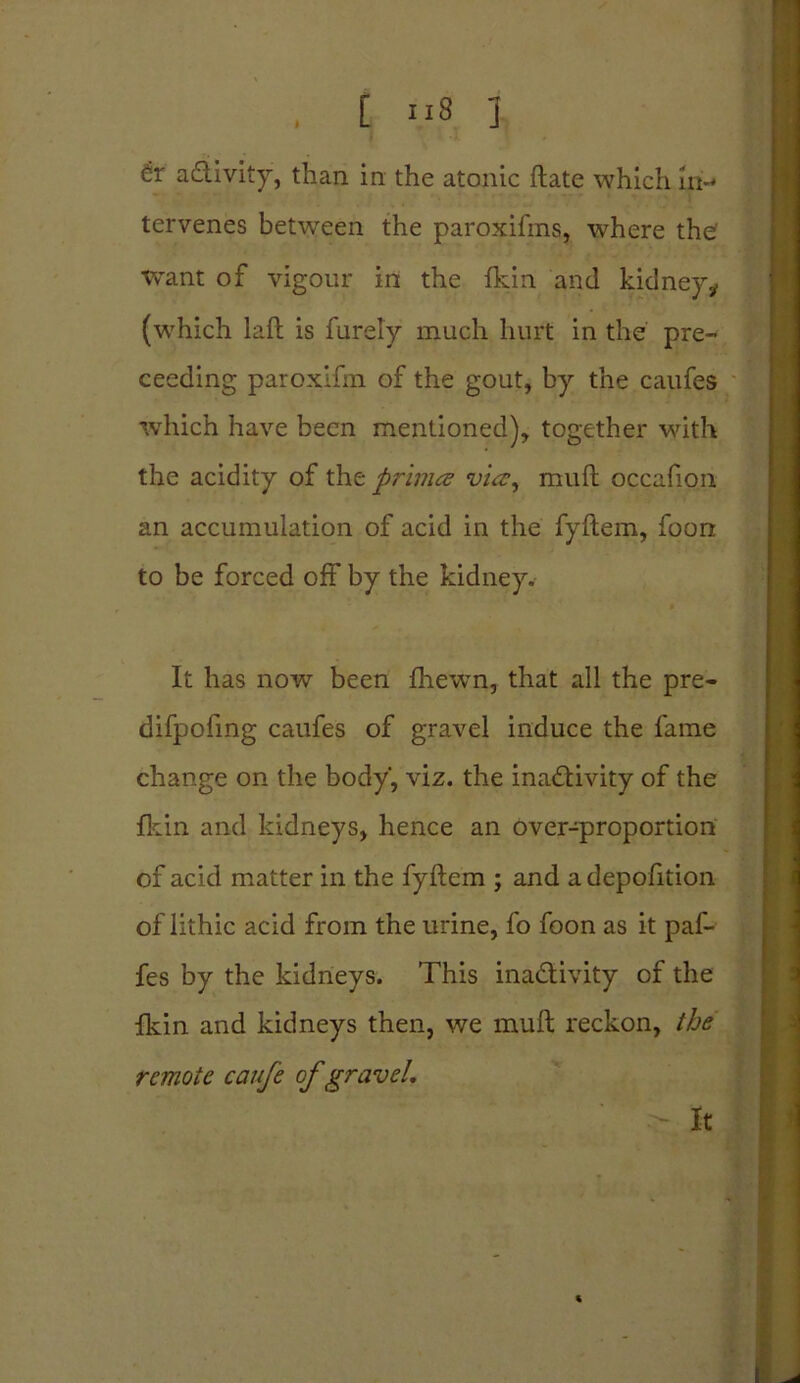 activity, than in the atonic ftate which in-* tervenes between the paroxifms, where the want of vigour in the fkin and kidney* (which laft is furely much hurt in the pre- ceeding paroxifm of the gout, by the caufes which have been mentioned), together with the acidity of tht primes via, muft occafion an accumulation of acid in the fyftem, foon to be forced off by the kidney. It has now been fhewn, that all the pre- difpofing caufes of gravel induce the fame change on the body’, viz. the inactivity of the fkin and kidneys, hence an over-proportion of acid matter in the fyftem ; and adepofition of lithic acid from the urine, fo foon as it paf- fes by the kidneys. This inactivity of the fkin and kidneys then, we muft reckon, the remote caufe of gravel. It