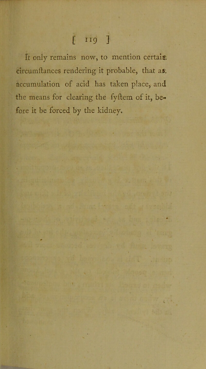 It only remains now, to mention certain c'ircumftances rendering it probable, that afl. accumulation of acid has taken place, and the means for clearing the fyftem of it, be* fore it be forced by the kidney. t